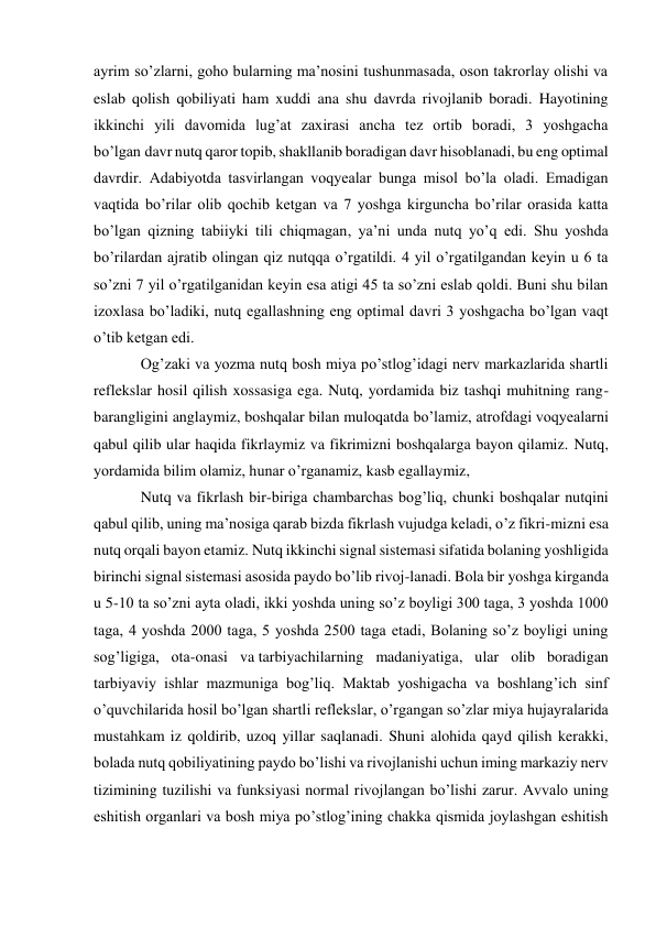 ayrim so’zlarni, goho bularning ma’nosini tushunmasada, oson takrorlay olishi va 
eslab qolish qobiliyati ham xuddi ana shu davrda rivojlanib boradi. Hayotining 
ikkinchi yili davomida lug’at zaxirasi ancha tez ortib boradi, 3 yoshgacha 
bo’lgan davr nutq qaror topib, shakllanib boradigan davr hisoblanadi, bu eng optimal 
davrdir. Adabiyotda tasvirlangan voqyealar bunga misol bo’la oladi. Emadigan 
vaqtida bo’rilar olib qochib ketgan va 7 yoshga kirguncha bo’rilar orasida katta 
bo’lgan qizning tabiiyki tili chiqmagan, ya’ni unda nutq yo’q edi. Shu yoshda 
bo’rilardan ajratib olingan qiz nutqqa o’rgatildi. 4 yil o’rgatilgandan keyin u 6 ta 
so’zni 7 yil o’rgatilganidan keyin esa atigi 45 ta so’zni eslab qoldi. Buni shu bilan 
izoxlasa bo’ladiki, nutq egallashning eng optimal davri 3 yoshgacha bo’lgan vaqt 
o’tib ketgan edi. 
Og’zaki va yozma nutq bosh miya po’stlog’idagi nerv markazlarida shartli 
reflekslar hosil qilish xossasiga ega. Nutq, yordamida biz tashqi muhitning rang-
barangligini anglaymiz, boshqalar bilan muloqatda bo’lamiz, atrofdagi voqyealarni 
qabul qilib ular haqida fikrlaymiz va fikrimizni boshqalarga bayon qilamiz. Nutq, 
yordamida bilim olamiz, hunar o’rganamiz, kasb egallaymiz, 
Nutq va fikrlash bir-biriga chambarchas bog’liq, chunki boshqalar nutqini 
qabul qilib, uning ma’nosiga qarab bizda fikrlash vujudga keladi, o’z fikri-mizni esa 
nutq orqali bayon etamiz. Nutq ikkinchi signal sistemasi sifatida bolaning yoshligida 
birinchi signal sistemasi asosida paydo bo’lib rivoj-lanadi. Bola bir yoshga kirganda 
u 5-10 ta so’zni ayta oladi, ikki yoshda uning so’z boyligi 300 taga, 3 yoshda 1000 
taga, 4 yoshda 2000 taga, 5 yoshda 2500 taga etadi, Bolaning so’z boyligi uning 
sog’ligiga, ota-onasi va tarbiyachilarning madaniyatiga, ular olib boradigan 
tarbiyaviy ishlar mazmuniga bog’liq. Maktab yoshigacha va boshlang’ich sinf 
o’quvchilarida hosil bo’lgan shartli reflekslar, o’rgangan so’zlar miya hujayralarida 
mustahkam iz qoldirib, uzoq yillar saqlanadi. Shuni alohida qayd qilish kerakki, 
bolada nutq qobiliyatining paydo bo’lishi va rivojlanishi uchun iming markaziy nerv 
tizimining tuzilishi va funksiyasi normal rivojlangan bo’lishi zarur. Avvalo uning 
eshitish organlari va bosh miya po’stlog’ining chakka qismida joylashgan eshitish 
