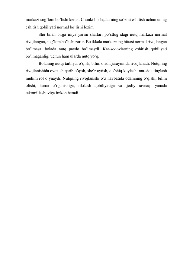 markazi sog’lom bo’lishi kerak. Chunki boshqalarning so’zini eshitish uchun uning 
eshitish qobiliyati normal bo’lishi lozim. 
Shu bilan birga miya yarim sharlari po’stlog’idagi nutq markazi normal 
rivojlangan, sog’lom bo’lishi zarur. Bu ikkala markazning bittasi normal rivojlangan 
bo’lmasa, bolada nutq paydo bo’lmaydi. Kar-soqovlarning eshitish qobiliyati 
bo’lmaganligi uchun ham ularda nutq yo’q. 
Bolaning nutqi tarbiya, o’qish, bilim olish, jarayonida rivojlanadi. Nutqning 
rivojlanishida ovoz chiqarib o’qish, she’r aytish, qo’shiq kuylash, mu-siqa tinglash 
muhim rol o’ynaydi. Nutqning rivojlanishi o’z navbatida odamning o’qishi, bilim 
olishi, hunar o’rganishiga, fikrlash qobiliyatiga va ijodiy ravnaqi yanada 
takomillashuviga imkon beradi. 
 
 
