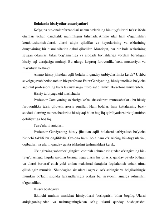  
Bolalarda hissiyotlar xususiyatlari 
Ko'pgina ota-onalar farzandlari uchun o'zlarining his-tuyg'ularini to'g'ri ifoda 
etishlari uchun qanchalik muhimligini bilishadi. Ammo ular ham o'rganishlari 
kerak tushunish ularni, ularni talqin qiladilar va hayotlarining va o'zlarining 
dunyosining bir qismi sifatida qabul qiladilar. Mantiqan, har bir bola o'zlarining 
sevgan odamlari bilan bog'lanishiga va aloqada bo'lishlariga yordam beradigan 
hissiy aql darajasiga muhtoj. Bu ularga ko'proq farovonlik, baxt, muxtoriyat va 
mas'uliyat keltiradi. 
Ammo hissiy jihatdan aqlli bolalarni qanday tarbiyalashimiz kerak? Ushbu 
savolga javob berish uchun biz professor Ester Garsiyaning, hissiy intellekt bo'yicha 
aspirant professorning ba'zi tavsiyalariga murojaat qilamiz. Barselona universiteti. 
Hissiy tarbiyaga oid maslahatlar 
Professor Garsiyaning so'zlariga ko'ra, shaxslararo munosabatlar - bu hissiy 
farovonlikka ta'sir qiluvchi asosiy omillar. Ham bolalar, ham kattalarning baxt-
saodati ularning munosabatlarida hissiy aql bilan bog'liq qobiliyatlarni rivojlantirish 
qobiliyatiga bog'liq. 
Tuyg'ularni aniqlash 
Professor Garsiyaning hissiy jihatdan aqlli bolalarni tarbiyalash bo'yicha 
birinchi taklifi bu onglilikdir. Ota-ona ham, bola ham o'zlarining his-tuyg'ularini, 
oqibatlari va ularni qanday qayta ishlashni tushunishlari kerak. 
O'zingizning xabardorligingizni oshirish uchun o'zingizdan o'zingizning his-
tuyg'ularingiz haqida savollar bering: nega ularni his qilasiz, qanday paydo bo'lgan 
va ularni bartaraf etish yoki undan maksimal darajada foydalanish uchun nima 
qilishingiz mumkin. Shundagina siz ularni og'zaki so'zlashingiz va belgilashingiz 
mumkin bo'ladi, shunda farzandlaringiz o'zlari bu jarayonni amalga oshirishni 
o'rganadilar. 
Hissiy boshqaruv 
Ikkinchi muhim maslahat hissiyotlarni boshqarish bilan bog'liq. Ularni 
aniqlaganingizdan va tushunganingizdan so'ng, ularni qanday boshqarishni 
