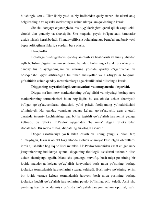 bilishingiz kerak. Ular ijobiy yoki salbiy bo'lishidan qat'iy nazar, siz ularni aniq 
belgilashingiz va og'zaki so'zlashingiz uchun ularga ism qo'yishingiz kerak. 
Siz shu darajaga etganingizda, his-tuyg'ularingizni qabul qilish vaqti keldi, 
chunki ular qonuniy va shaxsiydir. Shu nuqtada, paydo bo'lgan xatti-harakatlar 
ustida ishlash kerak bo'ladi. Shunday qilib, siz bolalaringizga bema'ni, majburiy yoki 
beparvolik qilmasliklariga yordam bera olasiz. 
Hamdardlik 
Bolalarga his-tuyg'ularini qanday aniqlash va boshqarish va hissiy jihatdan 
aqlli bo'lishni o'rgatish uchun siz doimo hamdard bo'lishingiz kerak. Siz o'zingizni 
qanday his qilayotganingizni va ularning yoshida qanday o'zgaruvchan va 
boshqarishni qiyinlashtiradigan bu ulkan hissiyotlar va his-tuyg'ular to'lqinini 
yo'naltirish uchun qanday mexanizmlarga ega ekanliklarini bilishingiz kerak. 
Diqqatning neyrofiziologik xususiyatlari va ontogenezda o'zgarishi. 
Diqqat ma`lum nerv markazlarining qo`zg`alishi va miyadagi boshqa nerv 
markazlarining tormozlanishi bilan bog`liqdir, bu esa ob`ekt uchun ahamiyatli 
bo`lgan qo`zg`atuvchilarni ajratishni, ya`ni psixik faoliyatning yo`naltirilishini 
ta`minlaydi. Har qanday yangidan yuzaga kelgan qo`zg`atuvchi, agar u etarli 
darajada intensiv kuchlanishga ega bo`lsa tegishli qo`zg`alish jarayonini yuzaga 
keltiradi, bu refleks I.P.Pavlov aytganidek “bu nima” degan refleks bilan 
ifodalanadi. Bu sodda turdagi diqqatning fiziologik asosidir. 
Diqqat assotsiatsiya yo`li bilan eslash va uning yangilik bilan farq 
qilmaydigan, lekin u ob`ekt favg`ulodda alohida ahamiyat kasb etgan ob`ektlarni 
idrok qilish bilan bog`liq bo`lishi mumkin. I.P.Pavlov tomonidan kashf etilgan nerv 
jarayonlarining induktsiya qonuni diqqatning fiziologik asoslarini tushunib olish 
uchun ahamiyatga egadir. Mana shu qonunga muvofiq, bosh miya po`stining bir 
joyida maydonga kelgan qo`zg`alish jarayonlari bosh miya po`stining boshqa 
joylarida tormozlanish jarayonlarini yuzaga keltiradi. Bosh miya po`stining ayrim 
bir joyida yuzaga kelgan tormozlanish jarayoni bosh miya pustining boshqa 
joylarida kuchli qo`zg`alish jarayonlarini paydo bo`lishiga olib keladi. Ayni shu 
paytning har bir onida miya po`stida ko`zgalish jarayoni uchun optimal, ya`ni 
