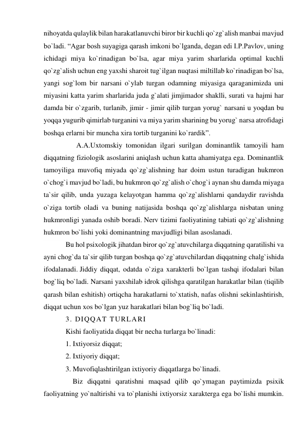 nihoyatda qulaylik bilan harakatlanuvchi biror bir kuchli qo`zg`alish manbai mavjud 
bo`ladi. “Agar bosh suyagiga qarash imkoni bo`lganda, degan edi I.P.Pavlov, uning 
ichidagi miya ko`rinadigan bo`lsa, agar miya yarim sharlarida optimal kuchli 
qo`zg`alish uchun eng yaxshi sharoit tug`ilgan nuqtasi miltillab ko`rinadigan bo`lsa, 
yangi sog`lom bir narsani o`ylab turgan odamning miyasiga qaraganimizda uni 
miyasini katta yarim sharlarida juda g`alati jimjimador shaklli, surati va hajmi har 
damda bir o`zgarib, turlanib, jimir - jimir qilib turgan yorug` narsani u yoqdan bu 
yoqqa yugurib qimirlab turganini va miya yarim sharining bu yorug` narsa atrofidagi 
boshqa erlarni bir muncha xira tortib turganini ko`rardik”. 
      A.A.Uxtomskiy tomonidan ilgari surilgan dominantlik tamoyili ham 
diqqatning fiziologik asoslarini aniqlash uchun katta ahamiyatga ega. Dominantlik 
tamoyiliga muvofiq miyada qo`zg`alishning har doim ustun turadigan hukmron 
o`chog`i mavjud bo`ladi, bu hukmron qo`zg`alish o`chog`i aynan shu damda miyaga 
ta`sir qilib, unda yuzaga kelayotgan hamma qo`zg`alishlarni qandaydir ravishda 
o`ziga tortib oladi va buning natijasida boshqa qo`zg`alishlarga nisbatan uning 
hukmronligi yanada oshib boradi. Nerv tizimi faoliyatining tabiati qo`zg`alishning 
hukmron bo`lishi yoki dominantning mavjudligi bilan asoslanadi. 
Bu hol psixologik jihatdan biror qo`zg`atuvchilarga diqqatning qaratilishi va 
ayni chog`da ta`sir qilib turgan boshqa qo`zg`atuvchilardan diqqatning chalg`ishida 
ifodalanadi. Jiddiy diqqat, odatda o`ziga xarakterli bo`lgan tashqi ifodalari bilan 
bog`liq bo`ladi. Narsani yaxshilab idrok qilishga qaratilgan harakatlar bilan (tiqilib 
qarash bilan eshitish) ortiqcha harakatlarni to`xtatish, nafas olishni sekinlashtirish, 
diqqat uchun xos bo`lgan yuz harakatlari bilan bog`liq bo`ladi. 
3. DIQQAT TURLARI 
Kishi faoliyatida diqqat bir necha turlarga bo`linadi: 
1. Ixtiyorsiz diqqat; 
2. Ixtiyoriy diqqat; 
3. Muvofiqlashtirilgan ixtiyoriy diqqatlarga bo`linadi. 
    Biz diqqatni qaratishni maqsad qilib qo`ymagan paytimizda psixik 
faoliyatning yo`naltirishi va to`planishi ixtiyorsiz xarakterga ega bo`lishi mumkin. 

