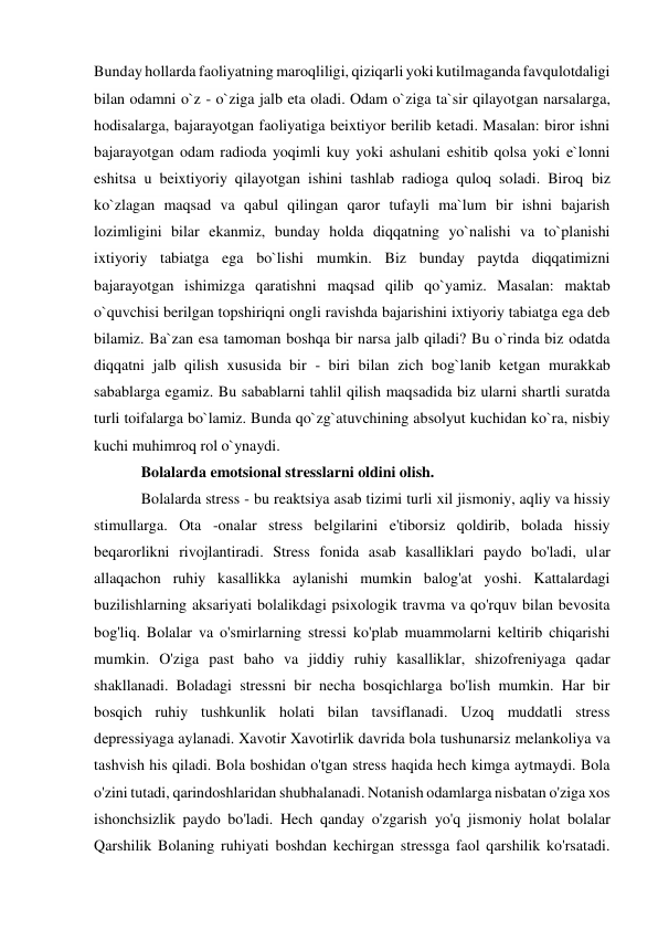 Bunday hollarda faoliyatning maroqliligi, qiziqarli yoki kutilmaganda favqulotdaligi 
bilan odamni o`z - o`ziga jalb eta oladi. Odam o`ziga ta`sir qilayotgan narsalarga, 
hodisalarga, bajarayotgan faoliyatiga beixtiyor berilib ketadi. Masalan: biror ishni 
bajarayotgan odam radioda yoqimli kuy yoki ashulani eshitib qolsa yoki e`lonni 
eshitsa u beixtiyoriy qilayotgan ishini tashlab radioga quloq soladi. Biroq biz 
ko`zlagan maqsad va qabul qilingan qaror tufayli ma`lum bir ishni bajarish 
lozimligini bilar ekanmiz, bunday holda diqqatning yo`nalishi va to`planishi 
ixtiyoriy tabiatga ega bo`lishi mumkin. Biz bunday paytda diqqatimizni 
bajarayotgan ishimizga qaratishni maqsad qilib qo`yamiz. Masalan: maktab 
o`quvchisi berilgan topshiriqni ongli ravishda bajarishini ixtiyoriy tabiatga ega deb 
bilamiz. Ba`zan esa tamoman boshqa bir narsa jalb qiladi? Bu o`rinda biz odatda 
diqqatni jalb qilish xususida bir - biri bilan zich bog`lanib ketgan murakkab 
sabablarga egamiz. Bu sabablarni tahlil qilish maqsadida biz ularni shartli suratda 
turli toifalarga bo`lamiz. Bunda qo`zg`atuvchining absolyut kuchidan ko`ra, nisbiy 
kuchi muhimroq rol o`ynaydi. 
Bolalarda emotsional stresslarni oldini olish. 
Bolalarda stress - bu reaktsiya asab tizimi turli xil jismoniy, aqliy va hissiy 
stimullarga. Ota -onalar stress belgilarini e'tiborsiz qoldirib, bolada hissiy 
beqarorlikni rivojlantiradi. Stress fonida asab kasalliklari paydo bo'ladi, ular 
allaqachon ruhiy kasallikka aylanishi mumkin balog'at yoshi. Kattalardagi 
buzilishlarning aksariyati bolalikdagi psixologik travma va qo'rquv bilan bevosita 
bog'liq. Bolalar va o'smirlarning stressi ko'plab muammolarni keltirib chiqarishi 
mumkin. O'ziga past baho va jiddiy ruhiy kasalliklar, shizofreniyaga qadar 
shakllanadi. Boladagi stressni bir necha bosqichlarga bo'lish mumkin. Har bir 
bosqich ruhiy tushkunlik holati bilan tavsiflanadi. Uzoq muddatli stress 
depressiyaga aylanadi. Xavotir Xavotirlik davrida bola tushunarsiz melankoliya va 
tashvish his qiladi. Bola boshidan o'tgan stress haqida hech kimga aytmaydi. Bola 
o'zini tutadi, qarindoshlaridan shubhalanadi. Notanish odamlarga nisbatan o'ziga xos 
ishonchsizlik paydo bo'ladi. Hech qanday o'zgarish yo'q jismoniy holat bolalar 
Qarshilik Bolaning ruhiyati boshdan kechirgan stressga faol qarshilik ko'rsatadi. 
