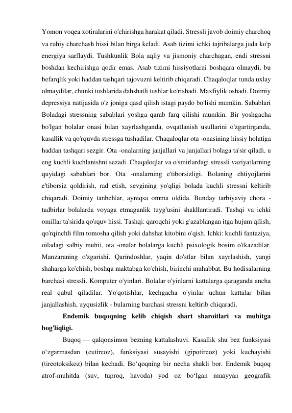 Yomon voqea xotiralarini o'chirishga harakat qiladi. Stressli javob doimiy charchoq 
va ruhiy charchash hissi bilan birga keladi. Asab tizimi ichki tajribalarga juda ko'p 
energiya sarflaydi. Tushkunlik Bola aqliy va jismoniy charchagan, endi stressni 
boshdan kechirishga qodir emas. Asab tizimi hissiyotlarni boshqara olmaydi, bu 
befarqlik yoki haddan tashqari tajovuzni keltirib chiqaradi. Chaqaloqlar tunda uxlay 
olmaydilar, chunki tushlarida dahshatli tushlar ko'rishadi. Maxfiylik oshadi. Doimiy 
depressiya natijasida o'z joniga qasd qilish istagi paydo bo'lishi mumkin. Sabablari 
Boladagi stressning sabablari yoshga qarab farq qilishi mumkin. Bir yoshgacha 
bo'lgan bolalar onasi bilan xayrlashganda, ovqatlanish usullarini o'zgartirganda, 
kasallik va qo'rquvda stressga tushadilar. Chaqaloqlar ota -onasining hissiy holatiga 
haddan tashqari sezgir. Ota -onalarning janjallari va janjallari bolaga ta'sir qiladi, u 
eng kuchli kuchlanishni sezadi. Chaqaloqlar va o'smirlardagi stressli vaziyatlarning 
quyidagi sabablari bor. Ota -onalarning e'tiborsizligi. Bolaning ehtiyojlarini 
e'tiborsiz qoldirish, rad etish, sevgining yo'qligi bolada kuchli stressni keltirib 
chiqaradi. Doimiy tanbehlar, ayniqsa omma oldida. Bunday tarbiyaviy chora -
tadbirlar bolalarda voyaga etmaganlik tuyg'usini shakllantiradi. Tashqi va ichki 
omillar ta'sirida qo'rquv hissi. Tashqi: qaroqchi yoki g'azablangan itga hujum qilish, 
qo'rqinchli film tomosha qilish yoki dahshat kitobini o'qish. Ichki: kuchli fantaziya, 
oiladagi salbiy muhit, ota -onalar bolalarga kuchli psixologik bosim o'tkazadilar. 
Manzaraning o'zgarishi. Qarindoshlar, yaqin do'stlar bilan xayrlashish, yangi 
shaharga ko'chish, boshqa maktabga ko'chish, birinchi muhabbat. Bu hodisalarning 
barchasi stressli. Komputer o'yinlari. Bolalar o'yinlarni kattalarga qaraganda ancha 
real qabul qiladilar. Yo'qotishlar, kechgacha o'yinlar uchun kattalar bilan 
janjallashish, uyqusizlik - bularning barchasi stressni keltirib chiqaradi.  
Endemik buqoqning kelib chiqish shart sharoitlari va muhitga 
bog'liqligi. 
Buqoq — qalqonsimon bezning kattalashuvi. Kasallik shu bez funksiyasi 
oʻzgarmasdan (eutireoz), funksiyasi susayishi (gipotireoz) yoki kuchayishi 
(tireotoksikoz) bilan kechadi. Boʻqoqning bir necha shakli bor. Endemik buqoq 
atrof-muhitda (suv, tuproq, havoda) yod oz boʻlgan muayyan geografik 
