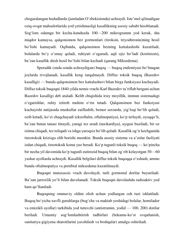 chegaralangan hududlarda (jumladan Oʻzbekistonda) uchraydi. Isteʼmol qilinadigan 
oziq-ovqat mahsulotlarida yod yetishmasligi kasallikning asosiy sababi hisoblanadi. 
Sogʻlom odamga bir kecha-kunduzda 100—200 mikrogramm yod kerak, shu 
miqdor kamaysa, qalqonsimon bez gormonlari (tiroksin, triyodtironin)ning hosil 
boʻlishi kamayadi. Oqibatda, qalqonsimon bezning kattalashishi kuzatiladi, 
bolalarda boʻy oʻsmay qoladi, ruhiyati oʻzgaradi, aqli ojiz boʻladi (kretinizm), 
baʼzan kasallik shish hosil boʻlishi bilan kechadi (qarang Miksedema). 
Sporadik (onda-sonda uchraydigan) buqoq — buqoq endemiyasi boʻlmagan 
joylarda rivojlanadi, kasallik keng tarqalmaydi. Diffuz toksik buqoq (Bazedov 
kasalligi) — bunda qalqonsimon bez kattalashuvi bilan birga funksiyasi kuchayadi. 
Diffuz toksik buqoqni 1840-yilda nemis vrachi Karl Bazedov taʼriflab bergani uchun 
Bazedov kasalligi deb ataladi. Kelib chiqishida irsiy moyillik, immun sistemadagi 
oʻzgarishlar, ruhiy iztirob muhim oʻrin tutadi. Qalqonsimon bez funksiyasi 
kuchayishi natijasida muskullar zaiflashib, bemor serzarda, yigʻloqi boʻlib qoladi, 
ozib ketadi, koʻzi chaqchayadi (ekzoftalm, oftalmopatiya), koʻp terlaydi, oyoqqoʻli, 
baʼzan butun tanasi titraydi, yuragi tez uradi (taxikardiya), uyqusi buziladi, bir oz 
isitma chiqadi, tez toliqadi va ishga yaroqsiz boʻlib qoladi. Kasallik ogʻir kechganida 
tireotoksik krizisga olib borishi mumkin. Bunda asosiy sistema va aʼzolar faoliyati 
izdan chiqadi, tireotoksik koma yuz beradi. Koʻp tugunli toksik buqoq — koʻpincha 
bir necha yil davomida koʻp tugunli eutireoid buqoq bilan og`rib kelayotgan 50—60 
yashar ayollarda uchraydi. Kasallik belgilari diffuz toksik buqoqqa oʻxshash, ammo 
bunda oftalmopatiya va pretibial miksedema kuzatilmaydi. 
Buqoqni mutaxassis vrach davolaydi, turli gormonal dorilar buyuriladi. 
Baʼzan jarroxlik yoʻli bilan davolanadi. Toksik buqoqni davolashda radioaktiv yod 
ham qoʻllaniladi. 
Buqoqning ommaviy oldini olish uchun yodlangan osh tuzi ishlatiladi. 
Buqoq boʻyicha xavfli guruhlarga (bogʻcha va maktab yoshidagi bolalar, homilador 
va emizikli ayollar) tarkibida yod tutuvchi (antistrumin, yodid — 100, 200) dorilar 
beriladi. Umumiy sogʻlomlashtirish tadbirlari (bekamu-koʻst ovqatlanish, 
sanitariya-gigiyena sharoitlarini yaxshilash va boshqalar) amalga oshiriladi. 
