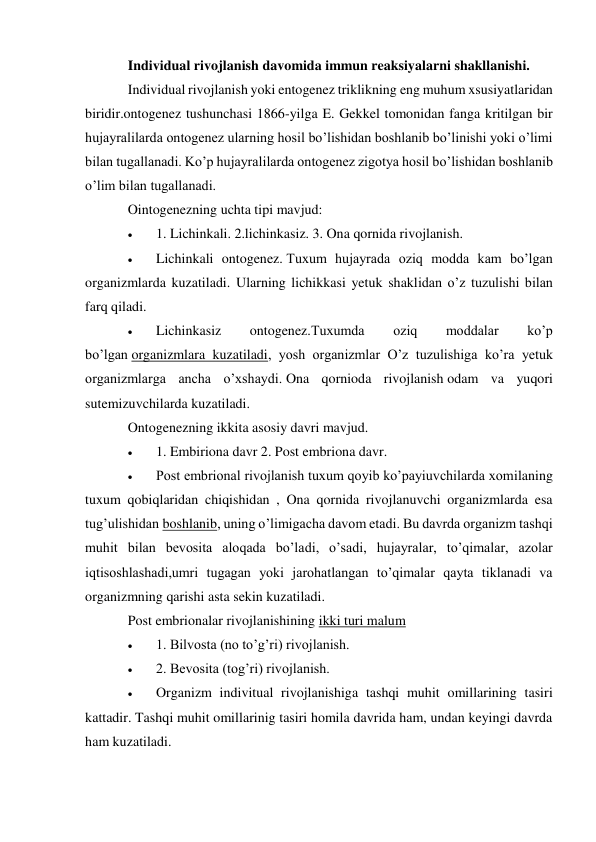 Individual rivojlanish davomida immun reaksiyalarni shakllanishi. 
Individual rivojlanish yoki entogenez triklikning eng muhum xsusiyatlaridan 
biridir.ontogenez tushunchasi 1866-yilga E. Gekkel tomonidan fanga kritilgan bir 
hujayralilarda ontogenez ularning hosil bo’lishidan boshlanib bo’linishi yoki o’limi 
bilan tugallanadi. Ko’p hujayralilarda ontogenez zigotya hosil bo’lishidan boshlanib 
o’lim bilan tugallanadi. 
Ointogenezning uchta tipi mavjud: 
 
1. Lichinkali. 2.lichinkasiz. 3. Ona qornida rivojlanish. 
 
Lichinkali ontogenez. Tuxum hujayrada oziq modda kam bo’lgan 
organizmlarda kuzatiladi. Ularning lichikkasi yetuk shaklidan o’z tuzulishi bilan 
farq qiladi. 
 
Lichinkasiz 
ontogenez.Tuxumda 
oziq 
moddalar 
ko’p 
bo’lgan organizmlara kuzatiladi, yosh organizmlar O’z tuzulishiga ko’ra yetuk 
organizmlarga ancha o’xshaydi. Ona qornioda rivojlanish odam va yuqori 
sutemizuvchilarda kuzatiladi. 
Ontogenezning ikkita asosiy davri mavjud. 
 
1. Embiriona davr 2. Post embriona davr. 
 
Post embrional rivojlanish tuxum qoyib ko’payiuvchilarda xomilaning 
tuxum qobiqlaridan chiqishidan , Ona qornida rivojlanuvchi organizmlarda esa 
tug’ulishidan boshlanib, uning o’limigacha davom etadi. Bu davrda organizm tashqi 
muhit bilan bevosita aloqada bo’ladi, o’sadi, hujayralar, to’qimalar, azolar 
iqtisoshlashadi,umri tugagan yoki jarohatlangan to’qimalar qayta tiklanadi va 
organizmning qarishi asta sekin kuzatiladi. 
Post embrionalar rivojlanishining ikki turi malum 
 
1. Bilvosta (no to’g’ri) rivojlanish. 
 
2. Bevosita (tog’ri) rivojlanish. 
 
Organizm indivitual rivojlanishiga tashqi muhit omillarining tasiri 
kattadir. Tashqi muhit omillarinig tasiri homila davrida ham, undan keyingi davrda 
ham kuzatiladi. 
