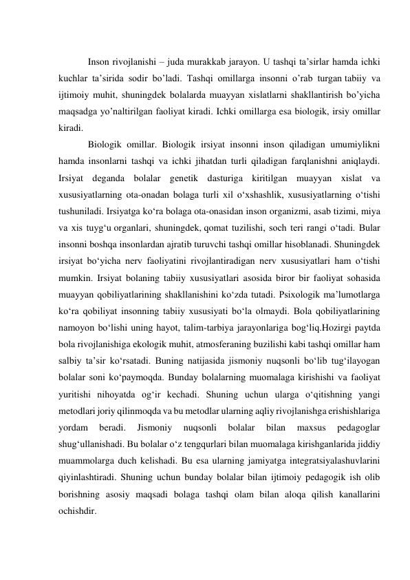  
Inson rivojlanishi – juda murakkab jarayon. U tashqi ta’sirlar hamda ichki 
kuchlar ta’sirida sodir bo’ladi. Tashqi omillarga insonni o’rab turgan tabiiy va 
ijtimoiy muhit, shuningdеk bolalarda muayyan xislatlarni shakllantirish bo’yicha 
maqsadga yo’naltirilgan faoliyat kiradi. Ichki omillarga esa biologik, irsiy omillar 
kiradi. 
Biologik omillar. Biologik irsiyat insonni inson qiladigan umumiylikni 
hamda insonlarni tashqi va ichki jihatdan turli qiladigan farqlanishni aniqlaydi. 
Irsiyat dеganda bolalar gеnеtik dasturiga kiritilgan muayyan xislat va 
xususiyatlarning ota-onadan bolaga turli xil o‘xshashlik, xususiyatlarning o‘tishi 
tushuniladi. Irsiyatga ko‘ra bolaga ota-onasidan inson organizmi, asab tizimi, miya 
va xis tuyg‘u organlari, shuningdek, qomat tuzilishi, soch teri rangi o‘tadi. Bular 
insonni boshqa insonlardan ajratib turuvchi tashqi omillar hisoblanadi. Shuningdek 
irsiyat bo‘yicha nerv faoliyatini rivojlantiradigan nerv xususiyatlari ham o‘tishi 
mumkin. Irsiyat bolaning tabiiy xususiyatlari asosida biror bir faoliyat sohasida 
muayyan qobiliyatlarining shakllanishini ko‘zda tutadi. Psixologik ma’lumotlarga 
ko‘ra qobiliyat insonning tabiiy xususiyati bo‘la olmaydi. Bola qobiliyatlarining 
namoyon bo‘lishi uning hayot, talim-tarbiya jarayonlariga bog‘liq.Hozirgi paytda 
bola rivojlanishiga ekologik muhit, atmosferaning buzilishi kabi tashqi omillar ham 
salbiy ta’sir ko‘rsatadi. Buning natijasida jismoniy nuqsonli bo‘lib tug‘ilayogan 
bolalar soni ko‘paymoqda. Bunday bolalarning muomalaga kirishishi va faoliyat 
yuritishi nihoyatda og‘ir kechadi. Shuning uchun ularga o‘qitishning yangi 
metodlari joriy qilinmoqda va bu metodlar ularning aqliy rivojlanishga erishishlariga 
yordam 
beradi. 
Jismoniy 
nuqsonli 
bolalar 
bilan 
maxsus 
pedagoglar 
shug‘ullanishadi. Bu bolalar o‘z tengqurlari bilan muomalaga kirishganlarida jiddiy 
muammolarga duch kelishadi. Bu esa ularning jamiyatga integratsiyalashuvlarini 
qiyinlashtiradi. Shuning uchun bunday bolalar bilan ijtimoiy pedagogik ish olib 
borishning asosiy maqsadi bolaga tashqi olam bilan aloqa qilish kanallarini 
ochishdir. 
