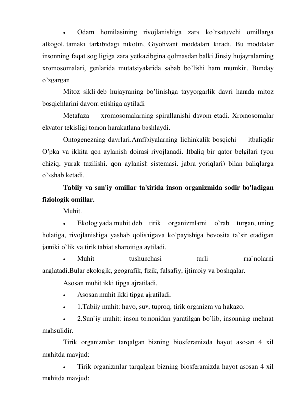  
Odam homilasining rivojlanishiga zara ko’rsatuvchi omillarga 
alkogol, tamaki tarkibidagi nikotin, Giyohvant moddalari kiradi. Bu moddalar 
insonning faqat sog’ligiga zara yetkazibgina qolmasdan balki Jinsiy hujayralarning 
xromosomalari, genlarida mutatsiyalarida sabab bo’lishi ham mumkin. Bunday 
o’zgargan 
Mitoz sikli deb hujayraning bo’linishga tayyorgarlik davri hamda mitoz 
bosqichlarini davom etishiga aytiladi 
Metafaza — xromosomalarning spirallanishi davom etadi. Xromosomalar 
ekvator tekisligi tomon harakatlana boshlaydi. 
Ontogenezning davrlari.Amfibiyalarning lichinkalik bosqichi — itbaliqdir 
O’pka va ikkita qon aylanish doirasi rivojlanadi. Itbaliq bir qator belgilari (yon 
chiziq, yurak tuzilishi, qon aylanish sistemasi, jabra yoriqlari) bilan baliqlarga 
o’xshab ketadi. 
Tabiiy va sun'iy omillar ta'sirida inson organizmida sodir bo'ladigan 
fiziologik omillar. 
Muhit. 
 
Ekologiyada muhit deb 
tirik 
organizmlarni 
o`rab 
turgan, uning 
holatiga, rivojlanishiga yashab qolishigava ko`payishiga bevosita ta`sir etadigan 
jamiki o`lik va tirik tabiat sharoitiga aytiladi. 
 
Muhit 
tushunchasi 
turli 
ma`nolarni 
anglatadi.Bular ekologik, geografik, fizik, falsafiy, ijtimoiy va boshqalar. 
Asosan muhit ikki tipga ajratiladi. 
 
Asosan muhit ikki tipga ajratiladi. 
 
1.Tabiiy muhit: havo, suv, tuproq, tirik organizm va hakazo. 
 
2.Sun`iy muhit: inson tomonidan yaratilgan bo`lib, insonning mehnat 
mahsulidir. 
Tirik organizmlar tarqalgan bizning biosferamizda hayot asosan 4 xil 
muhitda mavjud: 
 
Tirik organizmlar tarqalgan bizning biosferamizda hayot asosan 4 xil 
muhitda mavjud: 
