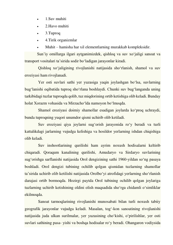  
1.Suv muhiti 
 
2.Havo muhiti 
 
3.Tuproq 
 
4.Tirik organizmlar 
 
Muhit – hamisha har xil elementlarning murakkab kompleksidir. 
Sun’iy omillarga ilgari aytganimizdek, qishloq va suv xo‘jaligi sanoat va 
transport vositalari ta’sirida sodir bo‘ladigan jarayonlar kiradi. 
 Qishloq xo‘jaligining rivojlanishi natijasida sho‘rlanish, shamol va suv 
eroziyasi ham rivojlanadi. 
 Yer osti suvlari sathi yer yuzasiga yaqin joylashgan bo‘lsa, suvlarning 
bug‘lanishi oqibatida tuproq sho‘rlana boshlaydi. Chunki suv bug‘langanda uning 
tarkibidagi tuzlar tuproqda qolib, tuz miqdorining ortib ketishiga olib keladi. Bunday 
holat Xorazm vohasida va Mirzacho‘lda namoyon bo‘lmoqda. 
 Shamol eroziyasi doimiy shamollar esadigan joylarda ko‘proq uchraydi, 
bunda tuproqning yuqori unumdor qismi uchirib olib ketiladi. 
 Suv eroziyasi qiya joylarni sug‘orish jarayonida ro‘y beradi va turli 
kattalikdagi jarlarning vujudga kelishiga va hosildor yerlarning ishdan chiqishiga 
olib keladi. 
 Suv inshootlarining qurilishi ham ayrim noxush hodisalarni keltirib 
chiqaradi. Qoraqum kanalining qurilishi, Amudaryo va Sirdaryo suvlarining 
sug‘orishga sarflanishi natijasida Orol dengizining sathi 1960-yildan so‘ng pasaya 
boshladi. Orol dengizi tubining ochilib qolgan qismidan tuzlarning shamollar 
ta’sirida uchirib olib ketilishi natijasida Orolbo‘yi atrofidagi yerlarning sho‘rlanish 
darajasi ortib bormoqda. Hozirgi paytda Orol tubining ochilib qolgan joylariga 
tuzlarning uchirib ketishining oldini olish maqsadida sho‘rga chidamli o‘simliklar 
ekilmoqda. 
 Sanoat tarmoqlarining rivojlanishi munosabati bilan turli noxush tabiiy 
geografik jarayonlar vujudga keladi. Masalan, tog‘-kon sanoatining rivojlanishi 
natijasida juda ulkan surilmalar, yer yuzasining cho‘kishi, o‘pirilishlar, yer osti 
suvlari sathining pasa- yishi va boshqa hodisalar ro‘y beradi. Ohangaron vodiysida 
