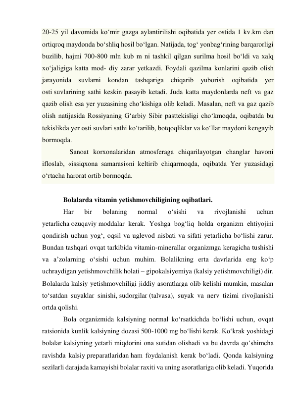 20-25 yil davomida ko‘mir gazga aylantirilishi oqibatida yer ostida 1 kv.km dan 
ortiqroq maydonda bo‘shliq hosil bo‘lgan. Natijada, tog‘ yonbag‘rining barqarorligi 
buzilib, hajmi 700-800 mln kub m ni tashkil qilgan surilma hosil bo‘ldi va xalq 
xo‘jaligiga katta mod- diy zarar yetkazdi. Foydali qazilma konlarini qazib olish 
jarayonida suvlarni kondan tashqariga chiqarib yuborish oqibatida yer 
osti suvlarining sathi keskin pasayib ketadi. Juda katta maydonlarda neft va gaz 
qazib olish esa yer yuzasining cho‘kishiga olib keladi. Masalan, neft va gaz qazib 
olish natijasida Rossiyaning G‘arbiy Sibir pasttekisligi cho‘kmoqda, oqibatda bu 
tekislikda yer osti suvlari sathi ko‘tarilib, botqoqliklar va ko‘llar maydoni kengayib 
bormoqda. 
  Sanoat korxonalaridan atmosferaga chiqarilayotgan changlar havoni 
ifloslab, «issiqxona samarasi»ni keltirib chiqarmoqda, oqibatda Yer yuzasidagi 
o‘rtacha harorat ortib bormoqda. 
  
Bolalarda vitamin yetishmovchiligining oqibatlari. 
Har 
bir 
bolaning 
normal 
o‘sishi 
va 
rivojlanishi 
uchun 
yetarlicha ozuqaviy moddalar kerak. Yoshga bog‘liq holda organizm ehtiyojini 
qondirish uchun yog‘, oqsil va uglevod nisbati va sifati yetarlicha bo‘lishi zarur. 
Bundan tashqari ovqat tarkibida vitamin-minerallar organizmga keragicha tushishi 
va a’zolarning o‘sishi uchun muhim. Bolalikning erta davrlarida eng ko‘p 
uchraydigan yetishmovchilik holati – gipokalsiyemiya (kalsiy yetishmovchiligi) dir. 
Bolalarda kalsiy yetishmovchiligi jiddiy asoratlarga olib kelishi mumkin, masalan 
to‘satdan suyaklar sinishi, sudorgilar (talvasa), suyak va nerv tizimi rivojlanishi 
ortda qolishi. 
Bola organizmida kalsiyning normal ko‘rsatkichda bo‘lishi uchun, ovqat 
ratsionida kunlik kalsiyning dozasi 500-1000 mg bo‘lishi kerak. Ko‘krak yoshidagi 
bolalar kalsiyning yetarli miqdorini ona sutidan olishadi va bu davrda qo‘shimcha 
ravishda kalsiy preparatlaridan ham foydalanish kerak bo‘ladi. Qonda kalsiyning 
sezilarli darajada kamayishi bolalar raxiti va uning asoratlariga olib keladi. Yuqorida 
