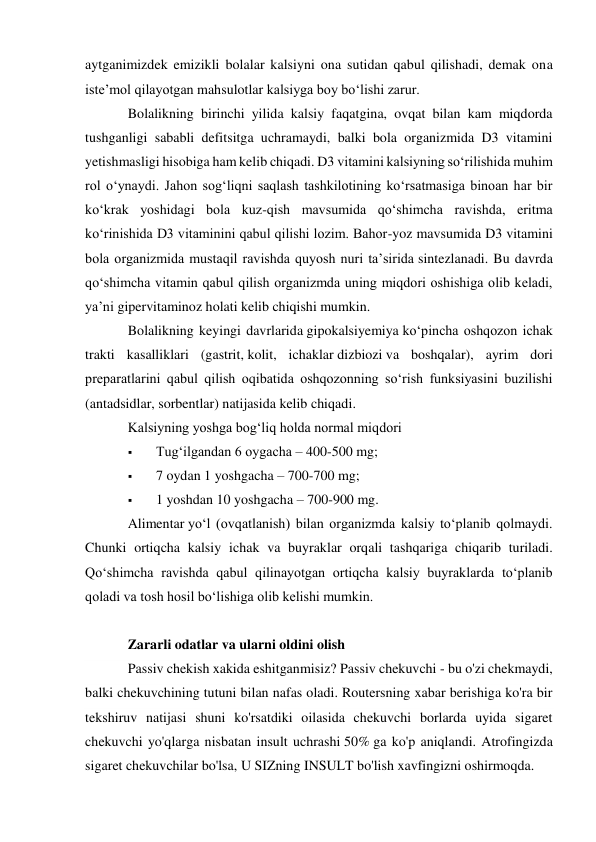 aytganimizdek emizikli bolalar kalsiyni ona sutidan qabul qilishadi, demak ona 
iste’mol qilayotgan mahsulotlar kalsiyga boy bo‘lishi zarur. 
Bolalikning birinchi yilida kalsiy faqatgina, ovqat bilan kam miqdorda 
tushganligi sababli defitsitga uchramaydi, balki bola organizmida D3 vitamini 
yetishmasligi hisobiga ham kelib chiqadi. D3 vitamini kalsiyning so‘rilishida muhim 
rol o‘ynaydi. Jahon sog‘liqni saqlash tashkilotining ko‘rsatmasiga binoan har bir 
ko‘krak yoshidagi bola kuz-qish mavsumida qo‘shimcha ravishda, eritma 
ko‘rinishida D3 vitaminini qabul qilishi lozim. Bahor-yoz mavsumida D3 vitamini 
bola organizmida mustaqil ravishda quyosh nuri ta’sirida sintezlanadi. Bu davrda 
qo‘shimcha vitamin qabul qilish organizmda uning miqdori oshishiga olib keladi, 
ya’ni gipervitaminoz holati kelib chiqishi mumkin. 
Bolalikning keyingi davrlarida gipokalsiyemiya ko‘pincha oshqozon ichak 
trakti kasalliklari (gastrit, kolit, ichaklar dizbiozi va boshqalar), ayrim dori 
preparatlarini qabul qilish oqibatida oshqozonning so‘rish funksiyasini buzilishi 
(antadsidlar, sorbentlar) natijasida kelib chiqadi. 
Kalsiyning yoshga bog‘liq holda normal miqdori 
 
Tug‘ilgandan 6 oygacha – 400-500 mg; 
 
7 oydan 1 yoshgacha – 700-700 mg; 
 
1 yoshdan 10 yoshgacha – 700-900 mg. 
Alimentar yo‘l (ovqatlanish) bilan organizmda kalsiy to‘planib qolmaydi. 
Chunki ortiqcha kalsiy ichak va buyraklar orqali tashqariga chiqarib turiladi. 
Qo‘shimcha ravishda qabul qilinayotgan ortiqcha kalsiy buyraklarda to‘planib 
qoladi va tosh hosil bo‘lishiga olib kelishi mumkin. 
 
Zararli odatlar va ularni oldini olish 
Passiv chekish xakida eshitganmisiz? Passiv chekuvchi - bu o'zi chekmaydi, 
balki chekuvchining tutuni bilan nafas oladi. Routersning xabar berishiga ko'ra bir 
tekshiruv natijasi shuni ko'rsatdiki oilasida chekuvchi borlarda uyida sigaret 
chekuvchi yo'qlarga nisbatan insult uchrashi 50% ga ko'p aniqlandi. Atrofingizda 
sigaret chekuvchilar bo'lsa, U SIZning INSULT bo'lish xavfingizni oshirmoqda. 
