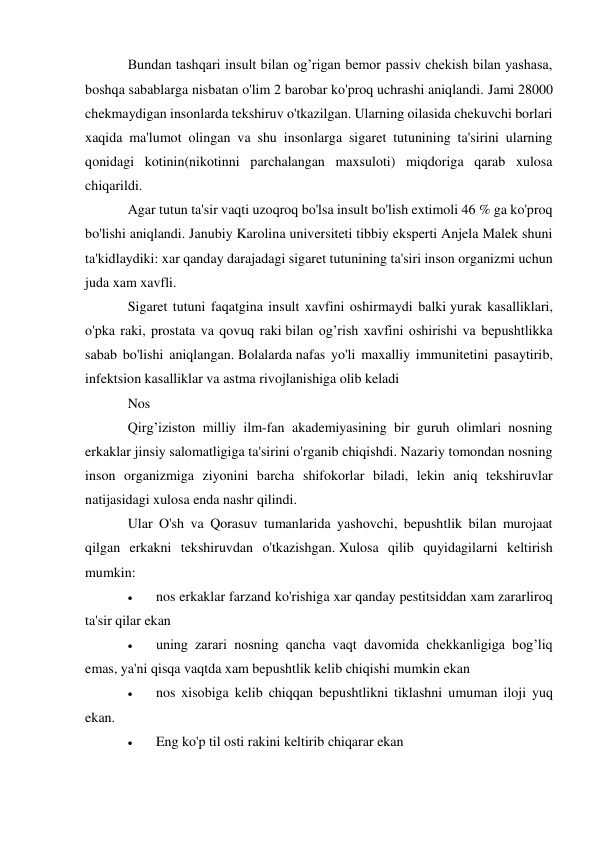 Bundan tashqari insult bilan og’rigan bemor passiv chekish bilan yashasa, 
boshqa sabablarga nisbatan o'lim 2 barobar ko'proq uchrashi aniqlandi. Jami 28000 
chekmaydigan insonlarda tekshiruv o'tkazilgan. Ularning oilasida chekuvchi borlari 
xaqida ma'lumot olingan va shu insonlarga sigaret tutunining ta'sirini ularning 
qonidagi kotinin(nikotinni parchalangan maxsuloti) miqdoriga qarab xulosa 
chiqarildi. 
Agar tutun ta'sir vaqti uzoqroq bo'lsa insult bo'lish extimoli 46 % ga ko'proq 
bo'lishi aniqlandi. Janubiy Karolina universiteti tibbiy eksperti Anjela Malek shuni 
ta'kidlaydiki: xar qanday darajadagi sigaret tutunining ta'siri inson organizmi uchun 
juda xam xavfli.  
Sigaret tutuni faqatgina insult xavfini oshirmaydi balki yurak kasalliklari, 
o'pka raki, prostata va qovuq raki bilan og’rish xavfini oshirishi va bepushtlikka 
sabab bo'lishi aniqlangan. Bolalarda nafas yo'li maxalliy immunitetini pasaytirib, 
infektsion kasalliklar va astma rivojlanishiga olib keladi 
Nos 
Qirg’iziston milliy ilm-fan akademiyasining bir guruh olimlari nosning 
erkaklar jinsiy salomatligiga ta'sirini o'rganib chiqishdi. Nazariy tomondan nosning 
inson organizmiga ziyonini barcha shifokorlar biladi, lekin aniq tekshiruvlar 
natijasidagi xulosa enda nashr qilindi. 
Ular O'sh va Qorasuv tumanlarida yashovchi, bepushtlik bilan murojaat 
qilgan erkakni tekshiruvdan o'tkazishgan. Xulosa qilib quyidagilarni keltirish 
mumkin: 
 
nos erkaklar farzand ko'rishiga xar qanday pestitsiddan xam zararliroq 
ta'sir qilar ekan 
 
uning zarari nosning qancha vaqt davomida chekkanligiga bog’liq 
emas, ya'ni qisqa vaqtda xam bepushtlik kelib chiqishi mumkin ekan 
 
nos xisobiga kelib chiqqan bepushtlikni tiklashni umuman iloji yuq 
ekan. 
 
Eng ko'p til osti rakini keltirib chiqarar ekan 
