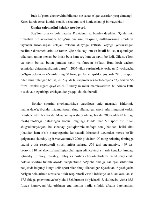 Juda ko'p nos chekuvchini bilaman siz sanab o'tgan zararlari yo'q demang! 
Ko'za kunda emas kunida sinadi, o'sha kuni sizi kuniz ekanligi bilmaysizku! 
Onalar salomatligi kelajak poydevori. 
Sog’lom ona va bola haqida  Prezidentimiz bunday deydilar: “Qizlarimiz 
timsolida biz avvalambor bo‘lg‘usi onalarni, xalqimiz, millatimizning umidi va 
tayanchi hisoblangan kelajak avlodni dunyoga keltirib, voyaga yetkazadigan 
naslimiz davomchilarini ko‘ramiz. Qiz bola sog‘lom va baxtli bo‘lsa, u quradigan 
oila ham, uning mevasi bo‘lmish bola ham sog‘lom va baxtli bo‘ladi. Oila sog‘lom 
va baxtli bo‘lsa, butun jamiyat baxtli va farovon bo‘ladi. Buni hech qachon 
esimizdan chiqarmasligimiz zarur”.   2005-yilda yurtimizda 6 yoshdan 15 yoshgacha 
bo‘lgan bolalar va o‘smirlarning 30 foizi, jumladan, qishloq joylarda 29 foizi sport 
bilan shug‘ullangan bo‘lsa, 2015-yilda bu raqamlar sezilarli darajada 57,2 foiz va 56 
foizni tashkil etgani qayd etildi. Bunday misollar mamlakatimiz  bu borada katta 
o‘sish va o‘zgarishga erishganidan yaqqol dalolat beradi.  
  
 Bolalar sportini rivojlantirishga qaratilgan aniq maqsadli ishlarimiz 
natijasida o‘g‘il-qizlarimiz muntazam shug‘ullanadigan sport turlarining soni keskin 
ravishda oshib bormoqda. Masalan, ayni shu yoshdagi bolalar 2005-yilda 43 turdagi 
mashg‘ulotlarga qatnashgan bo‘lsa, bugungi kunda ular 59 sport turi bilan 
shug‘ullanayotgani bu sohadagi yutuqlarimiz nafaqat son jihatidan, balki sifat 
jihatidan ham o‘sib borayotganini ko‘rsatadi. Mustabid tuzumdan meros bo‘lib 
qolgan ana shunday og‘ir vaziyat tufayli 2000-yilda har 100 ming bolaning 6 mingga 
yaqini o‘tkir respiratorli virusli infeksiyalarga, 576 tasi pnevmoniya, 449 tasi 
bronxit, 310 tasi skolioz kasalligiga chalingan edi. Keyingi yillarda keng ko‘lamdagi 
iqtisodiy, ijtimoiy, maishiy, tibbiy va boshqa chora-tadbirlarni izchil joriy etish, 
bolalar sportini tizimli asosda rivojlantirish bo‘yicha amalga oshirgan ishlarimiz 
natijasida bugungi kunga kelib sport bilan shug‘ullanadigan 6 yoshdan 15 yoshgacha 
bo‘lgan bolalarimiz o‘rtasida o‘tkir respiratorli virusli infeksiyalar bilan kasallanish 
47,3 foizga, pnevmoniya bo‘yicha 55,6, bronxit bo‘yicha 61,7, skolioz bo‘yicha 45,5 
foizga kamaygani biz erishgan eng muhim natija sifatida albatta barchamizni 
