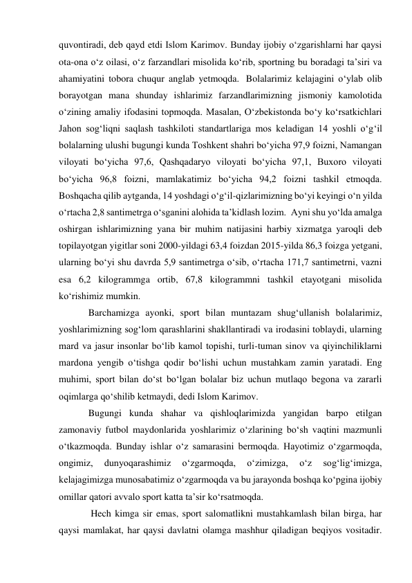 quvontiradi, deb qayd etdi Islom Karimov. Bunday ijobiy o‘zgarishlarni har qaysi 
ota-ona o‘z oilasi, o‘z farzandlari misolida ko‘rib, sportning bu boradagi ta’siri va 
ahamiyatini tobora chuqur anglab yetmoqda.  Bolalarimiz kelajagini o‘ylab olib 
borayotgan mana shunday ishlarimiz farzandlarimizning jismoniy kamolotida 
o‘zining amaliy ifodasini topmoqda. Masalan, O‘zbekistonda bo‘y ko‘rsatkichlari 
Jahon sog‘liqni saqlash tashkiloti standartlariga mos keladigan 14 yoshli o‘g‘il 
bolalarning ulushi bugungi kunda Toshkent shahri bo‘yicha 97,9 foizni, Namangan 
viloyati bo‘yicha 97,6, Qashqadaryo viloyati bo‘yicha 97,1, Buxoro viloyati 
bo‘yicha 96,8 foizni, mamlakatimiz bo‘yicha 94,2 foizni tashkil etmoqda. 
Boshqacha qilib aytganda, 14 yoshdagi o‘g‘il-qizlarimizning bo‘yi keyingi o‘n yilda 
o‘rtacha 2,8 santimetrga o‘sganini alohida ta’kidlash lozim.  Ayni shu yo‘lda amalga 
oshirgan ishlarimizning yana bir muhim natijasini harbiy xizmatga yaroqli deb 
topilayotgan yigitlar soni 2000-yildagi 63,4 foizdan 2015-yilda 86,3 foizga yetgani, 
ularning bo‘yi shu davrda 5,9 santimetrga o‘sib, o‘rtacha 171,7 santimetrni, vazni 
esa 6,2 kilogrammga ortib, 67,8 kilogrammni tashkil etayotgani misolida 
ko‘rishimiz mumkin.  
Barchamizga ayonki, sport bilan muntazam shug‘ullanish bolalarimiz, 
yoshlarimizning sog‘lom qarashlarini shakllantiradi va irodasini toblaydi, ularning 
mard va jasur insonlar bo‘lib kamol topishi, turli-tuman sinov va qiyinchiliklarni 
mardona yengib o‘tishga qodir bo‘lishi uchun mustahkam zamin yaratadi. Eng 
muhimi, sport bilan do‘st bo‘lgan bolalar biz uchun mutlaqo begona va zararli 
oqimlarga qo‘shilib ketmaydi, dedi Islom Karimov.  
Bugungi kunda shahar va qishloqlarimizda yangidan barpo etilgan 
zamonaviy futbol maydonlarida yoshlarimiz o‘zlarining bo‘sh vaqtini mazmunli 
o‘tkazmoqda. Bunday ishlar o‘z samarasini bermoqda. Hayotimiz o‘zgarmoqda, 
ongimiz, 
dunyoqarashimiz 
o‘zgarmoqda, 
o‘zimizga, 
o‘z 
sog‘lig‘imizga, 
kelajagimizga munosabatimiz o‘zgarmoqda va bu jarayonda boshqa ko‘pgina ijobiy 
omillar qatori avvalo sport katta ta’sir ko‘rsatmoqda.   
 Hech kimga sir emas, sport salomatlikni mustahkamlash bilan birga, har 
qaysi mamlakat, har qaysi davlatni olamga mashhur qiladigan beqiyos vositadir. 
