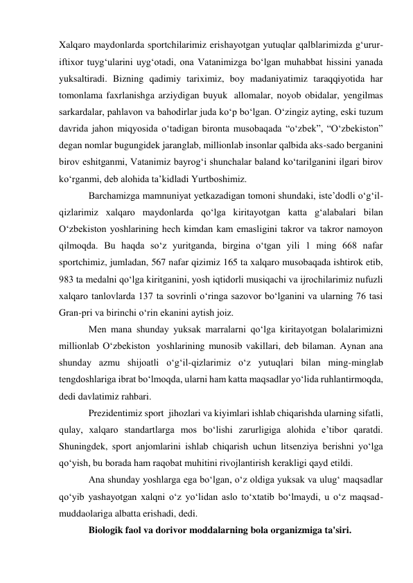 Xalqaro maydonlarda sportchilarimiz erishayotgan yutuqlar qalblarimizda g‘urur-
iftixor tuyg‘ularini uyg‘otadi, ona Vatanimizga bo‘lgan muhabbat hissini yanada 
yuksaltiradi. Bizning qadimiy tariximiz, boy madaniyatimiz taraqqiyotida har 
tomonlama faxrlanishga arziydigan buyuk  allomalar, noyob obidalar, yengilmas 
sarkardalar, pahlavon va bahodirlar juda ko‘p bo‘lgan. O‘zingiz ayting, eski tuzum 
davrida jahon miqyosida o‘tadigan bironta musobaqada “o‘zbek”, “O‘zbekiston” 
degan nomlar bugungidek jaranglab, millionlab insonlar qalbida aks-sado berganini 
birov eshitganmi, Vatanimiz bayrog‘i shunchalar baland ko‘tarilganini ilgari birov 
ko‘rganmi, deb alohida ta’kidladi Yurtboshimiz. 
Barchamizga mamnuniyat yetkazadigan tomoni shundaki, iste’dodli o‘g‘il-
qizlarimiz xalqaro maydonlarda qo‘lga kiritayotgan katta g‘alabalari bilan 
O‘zbekiston yoshlarining hech kimdan kam emasligini takror va takror namoyon 
qilmoqda. Bu haqda so‘z yuritganda, birgina o‘tgan yili 1 ming 668 nafar 
sportchimiz, jumladan, 567 nafar qizimiz 165 ta xalqaro musobaqada ishtirok etib, 
983 ta medalni qo‘lga kiritganini, yosh iqtidorli musiqachi va ijrochilarimiz nufuzli 
xalqaro tanlovlarda 137 ta sovrinli o‘ringa sazovor bo‘lganini va ularning 76 tasi 
Gran-pri va birinchi o‘rin ekanini aytish joiz. 
Men mana shunday yuksak marralarni qo‘lga kiritayotgan bolalarimizni 
millionlab O‘zbekiston  yoshlarining munosib vakillari, deb bilaman. Aynan ana 
shunday azmu shijoatli o‘g‘il-qizlarimiz o‘z yutuqlari bilan ming-minglab 
tengdoshlariga ibrat bo‘lmoqda, ularni ham katta maqsadlar yo‘lida ruhlantirmoqda, 
dedi davlatimiz rahbari.  
Prezidentimiz sport  jihozlari va kiyimlari ishlab chiqarishda ularning sifatli, 
qulay, xalqaro standartlarga mos bo‘lishi zarurligiga alohida e’tibor qaratdi. 
Shuningdek, sport anjomlarini ishlab chiqarish uchun litsenziya berishni yo‘lga 
qo‘yish, bu borada ham raqobat muhitini rivojlantirish kerakligi qayd etildi. 
Ana shunday yoshlarga ega bo‘lgan, o‘z oldiga yuksak va ulug‘ maqsadlar 
qo‘yib yashayotgan xalqni o‘z yo‘lidan aslo to‘xtatib bo‘lmaydi, u o‘z maqsad-
muddaolariga albatta erishadi, dedi. 
Biologik faol va dorivor moddalarning bola organizmiga ta'siri. 
