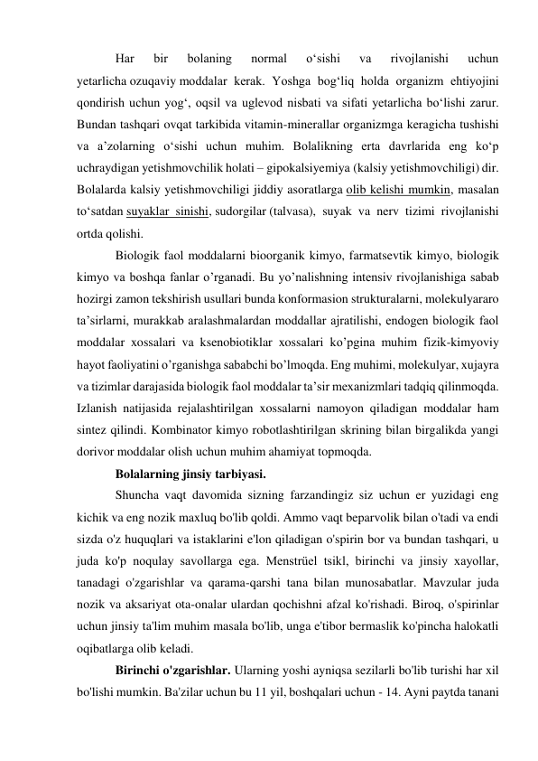 Har 
bir 
bolaning 
normal 
o‘sishi 
va 
rivojlanishi 
uchun 
yetarlicha ozuqaviy moddalar kerak. Yoshga bog‘liq holda organizm ehtiyojini 
qondirish uchun yog‘, oqsil va uglevod nisbati va sifati yetarlicha bo‘lishi zarur. 
Bundan tashqari ovqat tarkibida vitamin-minerallar organizmga keragicha tushishi 
va a’zolarning o‘sishi uchun muhim. Bolalikning erta davrlarida eng ko‘p 
uchraydigan yetishmovchilik holati – gipokalsiyemiya (kalsiy yetishmovchiligi) dir. 
Bolalarda kalsiy yetishmovchiligi jiddiy asoratlarga olib kelishi mumkin, masalan 
to‘satdan suyaklar sinishi, sudorgilar (talvasa), suyak va nerv tizimi rivojlanishi 
ortda qolishi. 
Biologik faol moddalarni bioorganik kimyo, farmatsevtik kimyо, biologik 
kimyo va boshqa fanlar o’rganadi. Bu yo’nalishning intensiv rivojlanishiga sabab 
hozirgi zamon tekshirish usullari bunda konformasion strukturalarni, molekulyararo 
ta’sirlarni, murakkab aralashmalardan moddallar ajratilishi, endogen biologik faol 
moddalar xossalari va ksenobiotiklar xossalari ko’pgina muhim fizik-kimyoviy 
hayot faoliyatini o’rganishga sababchi bo’lmоqdа. Eng muhimi, molekulyar, xujayra 
va tizimlar darajasida biologik faol moddalar ta’sir mexanizmlari tadqiq qilinmoqda. 
Izlanish natijasida rejalashtirilgan xossalarni namoyon qiladigan moddalar ham 
sintez qilindi. Kombinator kimyo robotlashtirilgan skrining bilan birgalikda yangi 
dorivor moddalar olish uchun muhim ahamiyat topmoqda. 
Bolalarning jinsiy tarbiyasi. 
Shuncha vaqt davomida sizning farzandingiz siz uchun er yuzidagi eng 
kichik va eng nozik maxluq bo'lib qoldi. Ammo vaqt beparvolik bilan o'tadi va endi 
sizda o'z huquqlari va istaklarini e'lon qiladigan o'spirin bor va bundan tashqari, u 
juda ko'p noqulay savollarga ega. Menstrüel tsikl, birinchi va jinsiy xayollar, 
tanadagi o'zgarishlar va qarama-qarshi tana bilan munosabatlar. Mavzular juda 
nozik va aksariyat ota-onalar ulardan qochishni afzal ko'rishadi. Biroq, o'spirinlar 
uchun jinsiy ta'lim muhim masala bo'lib, unga e'tibor bermaslik ko'pincha halokatli 
oqibatlarga olib keladi. 
Birinchi o'zgarishlar. Ularning yoshi ayniqsa sezilarli bo'lib turishi har xil 
bo'lishi mumkin. Ba'zilar uchun bu 11 yil, boshqalari uchun - 14. Ayni paytda tanani 
