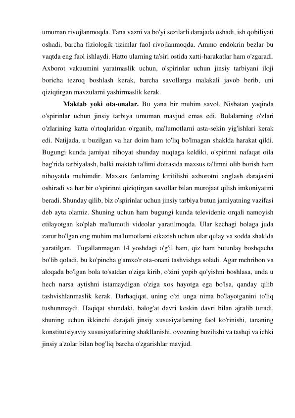 umuman rivojlanmoqda. Tana vazni va bo'yi sezilarli darajada oshadi, ish qobiliyati 
oshadi, barcha fiziologik tizimlar faol rivojlanmoqda. Ammo endokrin bezlar bu 
vaqtda eng faol ishlaydi. Hatto ularning ta'siri ostida xatti-harakatlar ham o'zgaradi. 
Axborot vakuumini yaratmaslik uchun, o'spirinlar uchun jinsiy tarbiyani iloji 
boricha tezroq boshlash kerak, barcha savollarga malakali javob berib, uni 
qiziqtirgan mavzularni yashirmaslik kerak. 
Maktab yoki ota-onalar. Bu yana bir muhim savol. Nisbatan yaqinda 
o'spirinlar uchun jinsiy tarbiya umuman mavjud emas edi. Bolalarning o'zlari 
o'zlarining katta o'rtoqlaridan o'rganib, ma'lumotlarni asta-sekin yig'ishlari kerak 
edi. Natijada, u buzilgan va har doim ham to'liq bo'lmagan shaklda harakat qildi. 
Bugungi kunda jamiyat nihoyat shunday nuqtaga keldiki, o'spirinni nafaqat oila 
bag'rida tarbiyalash, balki maktab ta'limi doirasida maxsus ta'limni olib borish ham 
nihoyatda muhimdir. Maxsus fanlarning kiritilishi axborotni anglash darajasini 
oshiradi va har bir o'spirinni qiziqtirgan savollar bilan murojaat qilish imkoniyatini 
beradi. Shunday qilib, biz o'spirinlar uchun jinsiy tarbiya butun jamiyatning vazifasi 
deb ayta olamiz. Shuning uchun ham bugungi kunda televidenie orqali namoyish 
etilayotgan ko'plab ma'lumotli videolar yaratilmoqda. Ular kechagi bolaga juda 
zarur bo'lgan eng muhim ma'lumotlarni etkazish uchun ular qulay va sodda shaklda 
yaratilgan.  Tugallanmagan 14 yoshdagi o'g'il ham, qiz ham butunlay boshqacha 
bo'lib qoladi, bu ko'pincha g'amxo'r ota-onani tashvishga soladi. Agar mehribon va 
aloqada bo'lgan bola to'satdan o'ziga kirib, o'zini yopib qo'yishni boshlasa, unda u 
hech narsa aytishni istamaydigan o'ziga xos hayotga ega bo'lsa, qanday qilib 
tashvishlanmaslik kerak. Darhaqiqat, uning o'zi unga nima bo'layotganini to'liq 
tushunmaydi. Haqiqat shundaki, balog'at davri keskin davri bilan ajralib turadi, 
shuning uchun ikkinchi darajali jinsiy xususiyatlarning faol ko'rinishi, tananing 
konstitutsiyaviy xususiyatlarining shakllanishi, ovozning buzilishi va tashqi va ichki 
jinsiy a'zolar bilan bog'liq barcha o'zgarishlar mavjud. 
 
