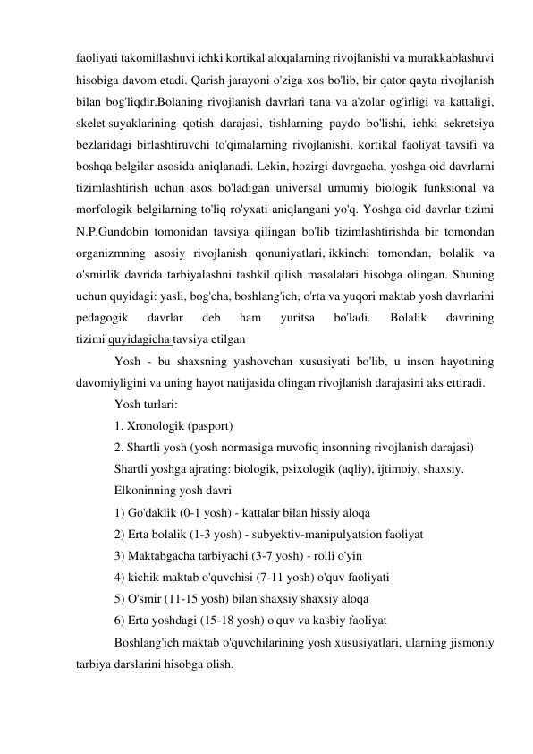 faoliyati takomillashuvi ichki kortikal aloqalarning rivojlanishi va murakkablashuvi 
hisobiga davom etadi. Qarish jarayoni o'ziga xos bo'lib, bir qator qayta rivojlanish 
bilan bog'liqdir.Bolaning rivojlanish davrlari tana va a'zolar og'irligi va kattaligi, 
skelet suyaklarining qotish darajasi, tishlarning paydo bo'lishi, ichki sekretsiya 
bezlaridagi birlashtiruvchi to'qimalarning rivojlanishi, kortikal faoliyat tavsifi va 
boshqa belgilar asosida aniqlanadi. Lekin, hozirgi davrgacha, yoshga oid davrlarni 
tizimlashtirish uchun asos bo'ladigan universal umumiy biologik funksional va 
morfologik belgilarning to'liq ro'yxati aniqlangani yo'q. Yoshga oid davrlar tizimi 
N.P.Gundobin tomonidan tavsiya qilingan bo'lib tizimlashtirishda bir tomondan 
organizmning asosiy rivojlanish qonuniyatlari, ikkinchi tomondan, bolalik va 
o'smirlik davrida tarbiyalashni tashkil qilish masalalari hisobga olingan. Shuning 
uchun quyidagi: yasli, bog'cha, boshlang'ich, o'rta va yuqori maktab yosh davrlarini 
pedagogik 
davrlar 
deb 
ham 
yuritsa 
bo'ladi. 
Bolalik 
davrining 
tizimi quyidagicha tavsiya etilgan 
Yosh - bu shaxsning yashovchan xususiyati bo'lib, u inson hayotining 
davomiyligini va uning hayot natijasida olingan rivojlanish darajasini aks ettiradi. 
Yosh turlari: 
1. Xronologik (pasport) 
2. Shartli yosh (yosh normasiga muvofiq insonning rivojlanish darajasi) 
Shartli yoshga ajrating: biologik, psixologik (aqliy), ijtimoiy, shaxsiy. 
Elkoninning yosh davri 
1) Go'daklik (0-1 yosh) - kattalar bilan hissiy aloqa 
2) Erta bolalik (1-3 yosh) - subyektiv-manipulyatsion faoliyat 
3) Maktabgacha tarbiyachi (3-7 yosh) - rolli o'yin 
4) kichik maktab o'quvchisi (7-11 yosh) o'quv faoliyati 
5) O'smir (11-15 yosh) bilan shaxsiy shaxsiy aloqa 
6) Erta yoshdagi (15-18 yosh) o'quv va kasbiy faoliyat 
Boshlang'ich maktab o'quvchilarining yosh xususiyatlari, ularning jismoniy 
tarbiya darslarini hisobga olish. 
