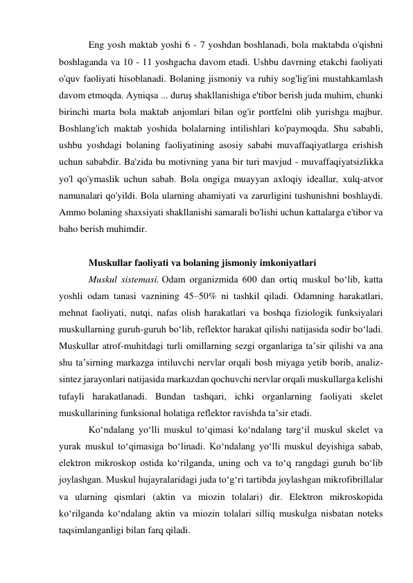 Eng yosh maktab yoshi 6 - 7 yoshdan boshlanadi, bola maktabda o'qishni 
boshlaganda va 10 - 11 yoshgacha davom etadi. Ushbu davrning etakchi faoliyati 
o'quv faoliyati hisoblanadi. Bolaning jismoniy va ruhiy sog'lig'ini mustahkamlash 
davom etmoqda. Ayniqsa ... duruş shakllanishiga e'tibor berish juda muhim, chunki 
birinchi marta bola maktab anjomlari bilan og'ir portfelni olib yurishga majbur. 
Boshlang'ich maktab yoshida bolalarning intilishlari ko'paymoqda. Shu sababli, 
ushbu yoshdagi bolaning faoliyatining asosiy sababi muvaffaqiyatlarga erishish 
uchun sababdir. Ba'zida bu motivning yana bir turi mavjud - muvaffaqiyatsizlikka 
yo'l qo'ymaslik uchun sabab. Bola ongiga muayyan axloqiy ideallar, xulq-atvor 
namunalari qo'yildi. Bola ularning ahamiyati va zarurligini tushunishni boshlaydi. 
Ammo bolaning shaxsiyati shakllanishi samarali bo'lishi uchun kattalarga e'tibor va 
baho berish muhimdir. 
 
Muskullar faoliyati va bolaning jismoniy imkoniyatlari 
Muskul sistemasi. Odam organizmida 600 dan ortiq muskul bo‘lib, katta 
yoshli odam tanasi vaznining 45–50% ni tashkil qiladi. Odamning harakatlari, 
mehnat faoliyati, nutqi, nafas olish harakatlari va boshqa fiziologik funksiyalari 
muskullarning guruh-guruh bo‘lib, reflektor harakat qilishi natijasida sodir bo‘ladi. 
Muskullar atrof-muhitdagi turli omillarning sezgi organlariga ta’sir qilishi va ana 
shu ta’sirning markazga intiluvchi nervlar orqali bosh miyaga yetib borib, analiz-
sintez jarayonlari natijasida markazdan qochuvchi nervlar orqali muskullarga kelishi 
tufayli harakatlanadi. Bundan tashqari, ichki organlarning faoliyati skelet 
muskullarining funksional holatiga reflektor ravishda ta’sir etadi. 
Ko‘ndalang yo‘lli muskul to‘qimasi ko‘ndalang targ‘il muskul skelet va 
yurak muskul to‘qimasiga bo‘linadi. Ko‘ndalang yo‘lli muskul deyishiga sabab, 
elektron mikroskop ostida ko‘rilganda, uning och va to‘q rangdagi guruh bo‘lib 
joylashgan. Muskul hujayralaridagi juda to‘g‘ri tartibda joylashgan mikrofibrillalar 
va ularning qismlari (aktin va miozin tolalari) dir. Elektron mikroskopida 
ko‘rilganda ko‘ndalang aktin va miozin tolalari silliq muskulga nisbatan noteks 
taqsimlanganligi bilan farq qiladi. 
