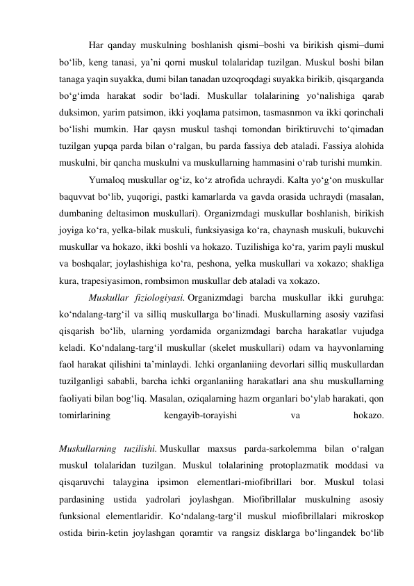 Har qanday muskulning boshlanish qismi–boshi va birikish qismi–dumi 
bo‘lib, keng tanasi, ya’ni qorni muskul tolalaridap tuzilgan. Muskul boshi bilan 
tanaga yaqin suyakka, dumi bilan tanadan uzoqroqdagi suyakka birikib, qisqarganda 
bo‘g‘imda harakat sodir bo‘ladi. Muskullar tolalarining yo‘nalishiga qarab 
duksimon, yarim patsimon, ikki yoqlama patsimon, tasmasnmon va ikki qorinchali 
bo‘lishi mumkin. Har qaysn muskul tashqi tomondan biriktiruvchi to‘qimadan 
tuzilgan yupqa parda bilan o‘ralgan, bu parda fassiya deb ataladi. Fassiya alohida 
muskulni, bir qancha muskulni va muskullarning hammasini o‘rab turishi mumkin. 
Yumaloq muskullar og‘iz, ko‘z atrofida uchraydi. Kalta yo‘g‘on muskullar 
baquvvat bo‘lib, yuqorigi, pastki kamarlarda va gavda orasida uchraydi (masalan, 
dumbaning deltasimon muskullari). Organizmdagi muskullar boshlanish, birikish 
joyiga ko‘ra, yelka-bilak muskuli, funksiyasiga ko‘ra, chaynash muskuli, bukuvchi 
muskullar va hokazo, ikki boshli va hokazo. Tuzilishiga ko‘ra, yarim payli muskul 
va boshqalar; joylashishiga ko‘ra, peshona, yelka muskullari va xokazo; shakliga 
kura, trapesiyasimon, rombsimon muskullar deb ataladi va xokazo. 
Muskullar fiziologiyasi. Organizmdagi barcha muskullar ikki guruhga: 
ko‘ndalang-targ‘il va silliq muskullarga bo‘linadi. Muskullarning asosiy vazifasi 
qisqarish bo‘lib, ularning yordamida organizmdagi barcha harakatlar vujudga 
keladi. Ko‘ndalang-targ‘il muskullar (skelet muskullari) odam va hayvonlarning 
faol harakat qilishini ta’minlaydi. Ichki organlaniing devorlari silliq muskullardan 
tuzilganligi sababli, barcha ichki organlaniing harakatlari ana shu muskullarning 
faoliyati bilan bog‘liq. Masalan, oziqalarning hazm organlari bo‘ylab harakati, qon 
tomirlarining 
kengayib-torayishi 
va 
hokazo. 
 
Muskullarning tuzilishi. Muskullar maxsus parda-sarkolemma bilan o‘ralgan 
muskul tolalaridan tuzilgan. Muskul tolalarining protoplazmatik moddasi va 
qisqaruvchi talaygina ipsimon elementlari-miofibrillari bor. Muskul tolasi 
pardasining ustida yadrolari joylashgan. Miofibrillalar muskulning asosiy 
funksional elementlaridir. Ko‘ndalang-targ‘il muskul miofibrillalari mikroskop 
ostida birin-ketin joylashgan qoramtir va rangsiz disklarga bo‘lingandek bo‘lib 
