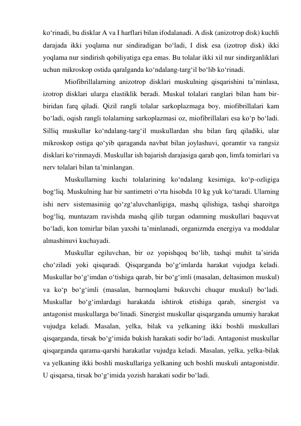 ko‘rinadi, bu disklar A va I harflari bilan ifodalanadi. A disk (anizotrop disk) kuchli 
darajada ikki yoqlama nur sindiradigan bo‘ladi, I disk esa (izotrop disk) ikki 
yoqlama nur sindirish qobiliyatiga ega emas. Bu tolalar ikki xil nur sindirganliklari 
uchun mikroskop ostida qaralganda ko‘ndalang-targ‘il bo‘lib ko‘rinadi. 
Miofibrillalarning anizotrop disklari muskulning qisqarishini ta’minlasa, 
izotrop disklari ularga elastiklik beradi. Muskul tolalari ranglari bilan ham bir-
biridan farq qiladi. Qizil rangli tolalar sarkoplazmaga boy, miofibrillalari kam 
bo‘ladi, oqish rangli tolalarning sarkoplazmasi oz, miofibrillalari esa ko‘p bo‘ladi. 
Silliq muskullar ko‘ndalang-targ‘il muskullardan shu bilan farq qiladiki, ular 
mikroskop ostiga qo‘yib qaraganda navbat bilan joylashuvi, qoramtir va rangsiz 
disklari ko‘rinmaydi. Muskullar ish bajarish darajasiga qarab qon, limfa tomirlari va 
nerv tolalari bilan ta’minlangan. 
Muskullarning kuchi tolalarining ko‘ndalang kesimiga, ko‘p-ozligiga 
bog‘liq. Muskulning har bir santimetri o‘rta hisobda 10 kg yuk ko‘taradi. Ularning 
ishi nerv sistemasiniig qo‘zg‘aluvchanligiga, mashq qilishiga, tashqi sharoitga 
bog‘liq, muntazam ravishda mashq qilib turgan odamning muskullari baquvvat 
bo‘ladi, kon tomirlar bilan yaxshi ta’minlanadi, organizmda energiya va moddalar 
almashinuvi kuchayadi. 
Muskullar egiluvchan, bir oz yopishqoq bo‘lib, tashqi muhit ta’sirida 
cho‘ziladi yoki qisqaradi. Qisqarganda bo‘g‘imlarda harakat vujudga keladi. 
Muskullar bo‘g‘imdan o‘tishiga qarab, bir bo‘g‘imli (masalan, deltasimon muskul) 
va ko‘p bo‘g‘imli (masalan, barmoqlarni bukuvchi chuqur muskul) bo‘ladi. 
Muskullar bo‘g‘imlardagi harakatda ishtirok etishiga qarab, sinergist va 
antagonist muskullarga bo‘linadi. Sinergist muskullar qisqarganda umumiy harakat 
vujudga keladi. Masalan, yelka, bilak va yelkaning ikki boshli muskullari 
qisqarganda, tirsak bo‘g‘imida bukish harakati sodir bo‘ladi. Antagonist muskullar 
qisqarganda qarama-qarshi harakatlar vujudga keladi. Masalan, yelka, yelka-bilak 
va yelkaning ikki boshli muskullariga yelkaning uch boshli muskuli antagonistdir. 
U qisqarsa, tirsak bo‘g‘imida yozish harakati sodir bo‘ladi. 
