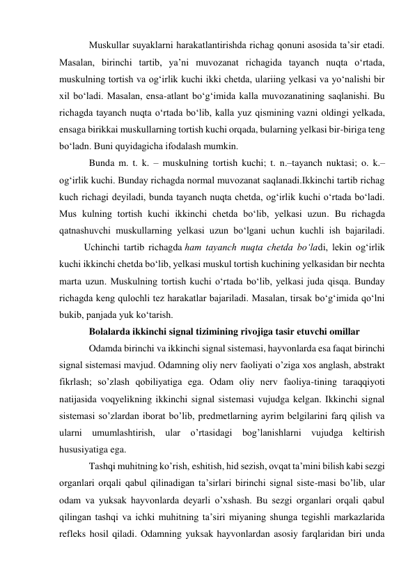 Muskullar suyaklarni harakatlantirishda richag qonuni asosida ta’sir etadi. 
Masalan, birinchi tartib, ya’ni muvozanat richagida tayanch nuqta o‘rtada, 
muskulning tortish va og‘irlik kuchi ikki chetda, ulariing yelkasi va yo‘nalishi bir 
xil bo‘ladi. Masalan, ensa-atlant bo‘g‘imida kalla muvozanatining saqlanishi. Bu 
richagda tayanch nuqta o‘rtada bo‘lib, kalla yuz qismining vazni oldingi yelkada, 
ensaga birikkai muskullarning tortish kuchi orqada, bularning yelkasi bir-biriga teng 
bo‘ladn. Buni quyidagicha ifodalash mumkin. 
Bunda m. t. k. – muskulning tortish kuchi; t. n.–tayanch nuktasi; o. k.– 
og‘irlik kuchi. Bunday richagda normal muvozanat saqlanadi.Ikkinchi tartib richag 
kuch richagi deyiladi, bunda tayanch nuqta chetda, og‘irlik kuchi o‘rtada bo‘ladi. 
Mus kulning tortish kuchi ikkinchi chetda bo‘lib, yelkasi uzun. Bu richagda 
qatnashuvchi muskullarning yelkasi uzun bo‘lgani uchun kuchli ish bajariladi.
 
Uchinchi tartib richagda ham tayanch nuqta chetda bo‘ladi, lekin og‘irlik 
kuchi ikkinchi chetda bo‘lib, yelkasi muskul tortish kuchining yelkasidan bir nechta 
marta uzun. Muskulning tortish kuchi o‘rtada bo‘lib, yelkasi juda qisqa. Bunday 
richagda keng qulochli tez harakatlar bajariladi. Masalan, tirsak bo‘g‘imida qo‘lni 
bukib, panjada yuk ko‘tarish. 
Bolalarda ikkinchi signal tizimining rivojiga tasir etuvchi omillar 
Odamda birinchi va ikkinchi signal sistemasi, hayvonlarda esa faqat birinchi 
signal sistemasi mavjud. Odamning oliy nerv faoliyati o’ziga xos anglash, abstrakt 
fikrlash; so’zlash qobiliyatiga ega. Odam oliy nerv faoliya-tining taraqqiyoti 
natijasida voqyelikning ikkinchi signal sistemasi vujudga kelgan. Ikkinchi signal 
sistemasi so’zlardan iborat bo’lib, predmetlarning ayrim belgilarini farq qilish va 
ularni umumlashtirish, ular o’rtasidagi bog’lanishlarni vujudga keltirish 
hususiyatiga ega. 
Tashqi muhitning ko’rish, eshitish, hid sezish, ovqat ta’mini bilish kabi sezgi 
organlari orqali qabul qilinadigan ta’sirlari birinchi signal siste-masi bo’lib, ular 
odam va yuksak hayvonlarda deyarli o’xshash. Bu sezgi organlari orqali qabul 
qilingan tashqi va ichki muhitning ta’siri miyaning shunga tegishli markazlarida 
refleks hosil qiladi. Odamning yuksak hayvonlardan asosiy farqlaridan biri unda 
