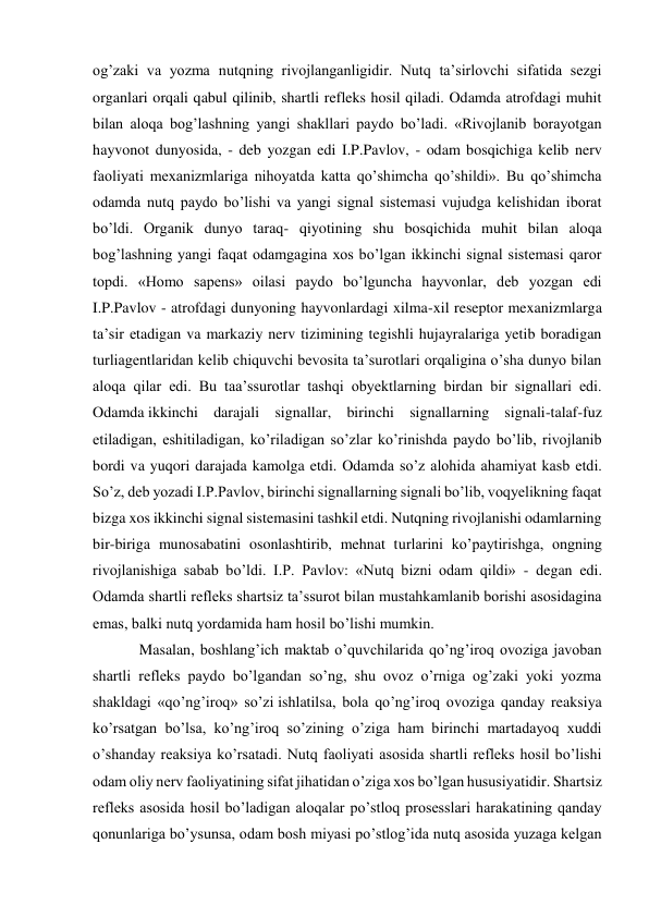 og’zaki va yozma nutqning rivojlanganligidir. Nutq ta’sirlovchi sifatida sezgi 
organlari orqali qabul qilinib, shartli refleks hosil qiladi. Odamda atrofdagi muhit 
bilan aloqa bog’lashning yangi shakllari paydo bo’ladi. «Rivojlanib borayotgan 
hayvonot dunyosida, - deb yozgan edi I.P.Pavlov, - odam bosqichiga kelib nerv 
faoliyati mexanizmlariga nihoyatda katta qo’shimcha qo’shildi». Bu qo’shimcha 
odamda nutq paydo bo’lishi va yangi signal sistemasi vujudga kelishidan iborat 
bo’ldi. Organik dunyo taraq- qiyotining shu bosqichida muhit bilan aloqa 
bog’lashning yangi faqat odamgagina xos bo’lgan ikkinchi signal sistemasi qaror 
topdi. «Homo sapens» oilasi paydo bo’lguncha hayvonlar, deb yozgan edi 
I.P.Pavlov - atrofdagi dunyoning hayvonlardagi xilma-xil reseptor mexanizmlarga 
ta’sir etadigan va markaziy nerv tizimining tegishli hujayralariga yetib boradigan 
turliagentlaridan kelib chiquvchi bevosita ta’surotlari orqaligina o’sha dunyo bilan 
aloqa qilar edi. Bu taa’ssurotlar tashqi obyektlarning birdan bir signallari edi. 
Odamda ikkinchi darajali signallar, birinchi signallarning signali-talaf-fuz 
etiladigan, eshitiladigan, ko’riladigan so’zlar ko’rinishda paydo bo’lib, rivojlanib 
bordi va yuqori darajada kamolga etdi. Odamda so’z alohida ahamiyat kasb etdi. 
So’z, deb yozadi I.P.Pavlov, birinchi signallarning signali bo’lib, voqyelikning faqat 
bizga xos ikkinchi signal sistemasini tashkil etdi. Nutqning rivojlanishi odamlarning 
bir-biriga munosabatini osonlashtirib, mehnat turlarini ko’paytirishga, ongning 
rivojlanishiga sabab bo’ldi. I.P. Pavlov: «Nutq bizni odam qildi» - degan edi. 
Odamda shartli refleks shartsiz ta’ssurot bilan mustahkamlanib borishi asosidagina 
emas, balki nutq yordamida ham hosil bo’lishi mumkin. 
Masalan, boshlang’ich maktab o’quvchilarida qo’ng’iroq ovoziga javoban 
shartli refleks paydo bo’lgandan so’ng, shu ovoz o’rniga og’zaki yoki yozma 
shakldagi «qo’ng’iroq» so’zi ishlatilsa, bola qo’ng’iroq ovoziga qanday reaksiya 
ko’rsatgan bo’lsa, ko’ng’iroq so’zining o’ziga ham birinchi martadayoq xuddi 
o’shanday reaksiya ko’rsatadi. Nutq faoliyati asosida shartli refleks hosil bo’lishi 
odam oliy nerv faoliyatining sifat jihatidan o’ziga xos bo’lgan hususiyatidir. Shartsiz 
refleks asosida hosil bo’ladigan aloqalar po’stloq prosesslari harakatining qanday 
qonunlariga bo’ysunsa, odam bosh miyasi po’stlog’ida nutq asosida yuzaga kelgan 
