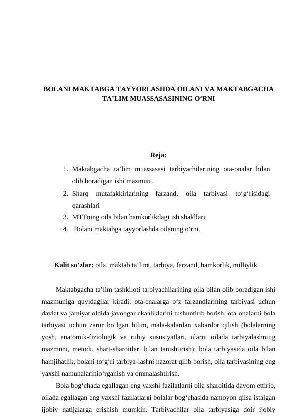 BOLANI MAKTABGA TAYYORLASHDA OILANI VA MAKTABGACHA
TA’LIM MUASSASASINING O‘RNI
Reja:
1. Maktabgacha  ta’lim  muassasasi  tarbiyachilarining  ota-onalar  bilan
olib boradigan ishi mazmuni.
2. Sharq  mutafakkirlarining  farzand,  oila  tarbiyasi  to‘g‘risidagi
qarashlari 
3. MTTning oila bilan hamkorlikdagi ish shakllari.
4.  Bolani maktabga tayyorlashda oilaning o‘rni.
Kalit so’zlar: oila, maktab ta’limi, tarbiya, farzand, hamkorlik, milliylik.
Maktabgacha ta’lim tashkiloti tarbiyachilarining oila bilan olib boradigan ishi
mazmuniga quyidagilar kiradi: ota-onalarga o‘z farzandlarining tarbiyasi uchun
davlat va jamiyat oldida javobgar ekanliklarini tushuntirib borish; ota-onalarni bola
tarbiyasi uchun zarur bo‘lgan bilim, mala-kalardan xabardor qilish (bolalarning
yosh,  anatomik-fiziologik  va  ruhiy  xususiyatlari,  ularni  oilada  tarbiyalashniiig
mazmuni, metodi, shart-sharoitlari bilan tanishtirish); bola tarbiyasida oila bilan
hamjihatlik, bolani to‘g‘ri tarbiya-lashni nazorat qilib borish, oila tarbiyasining eng
yaxshi namunalarinio‘rganish va ommalashtirish.
Bola bog‘chada egallagan eng yaxshi fazilatlarni oila sharoitida davom ettirib,
oilada egallagan eng yaxshi fazilatlarni bolalar bog‘chasida namoyon qilsa istalgan
ijobiy  natijalarga  erishish  mumkin.  Tarbiyachilar  oila  tarbiyasiga  doir  ijobiy
