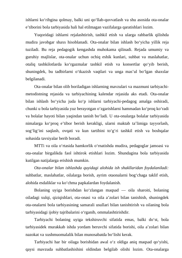 ishlarni ko‘ribgina qolmay, balki uni qo‘llab-quvvatlash va shu asosida ota-onalar
e’tiborini bola tarbiyasida hali hal etilmagan vazifalarga qaratishlari lozim.
Yuqoridagi ishlarni rejalashtirish, tashkil etish va ularga rahbarlik qilishda
mudira javobgar shaxs hisoblanadi. Ota-onalar bilan ishlash bo‘yicha yillik reja
tuziladi. Bu reja pedagogik kengashda muhokama qilinadi. Rejada umumiy va
guruhiy majlislar, ota-onalar uchun ochiq eshik kunlari, suhbat va maslahatlar,
otaliq  tashkilotlarda  ko‘rgazmalar  tashkil  etish  va  konsertlar  qo‘yib  berish,
shuningdek, bu tadbirlarni o‘tkazish vaqtlari va unga mas’ul bo‘lgan shaxslar
belgilanadi.
Ota-onalar bilan olib boriladigan ishlarning mavzulari va mazmuni tarbiyachi-
metodistning rejasida va tarbiyachining kalendar rejasida aks etadi. Ota-onalar
bilan  ishlash  bo‘yicha  juda  ko‘p  ishlarni  tarbiyachi-pedagog  amalga  oshiradi,
chunki u bola tarbiyasida yuz berayotgan o‘zgarishlarni hammadan ko‘proq ko‘radi
va bolalar hayoti bilan yaqindan tanish bo‘ladi. U ota-onalarga bolalar tarbiyasida
nimalarga ko‘proq e’tibor berish kerakligi, ularni maktab ta’limiga tayyorlash,
sog‘lig‘ini  saqlash,  ovqati  va  kun  tartibini  to‘g‘ri  tashkil  etish  va  boshqalar
sohasida tavsiyalar berib boradi.
MTTi va oila o‘rtasida hamkorlik o‘rnatishda mudira, pedagoglar jamoasi va
ota-onalar birgalikda faol ishtirok etishlari lozim. Shundagina bola tarbiyasida
kutilgan natijalarga erishish mumkin.
Ota-onalar bilan ishlashda quyidagi alohida ish shakllaridan foydalaniladi:
suhbatlar, maslahatlar, oilalarga borish, ayrim otaonalarni bog‘chaga taklif etish,
alohida esdaliklar va ko‘chma papkalardan foydalanish.
Bolaning  uyiga  borishdan  ko‘zlangan  maqsad  —  oila  sharoiti,  bolaning
oiladagi xulqi, qiziqishlari, ota-onasi va oila a’zolari bilan tanishish, shuningdek
ota-onalarni bola tarbiyasining samarali usullari bilan tanishtirish va oilaning bola
tarbiyasidagi ijobiy tajribalarini o‘rganib, ommalashtirishdir.
Tarbiyachi  bolaning  uyiga  tekshiruvchi  sifatida  emas,  balki  do‘st,  bola
tarbiyasidek murakkab ishda yordam beruvchi sifatida borishi, oila a’zolari bilan
nazokat va xushmuomalalik bilan munosabatda bo‘lishi kerak.
Tarbiyachi har bir oilaga borishidan awal o‘z oldiga aniq maqsad qo‘yishi,
qaysi  mavzuda  suhbatlashishini  oldindan  belgilab  olishi  lozim.  Ota-onalarga
