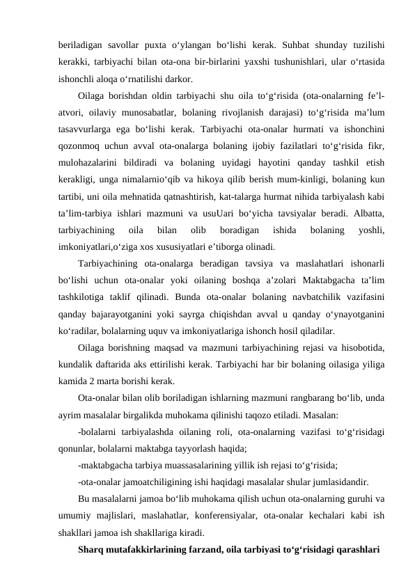 beriladigan  savollar  puxta  o‘ylangan  bo‘lishi  kerak.  Suhbat  shunday  tuzilishi
kerakki, tarbiyachi bilan ota-ona bir-birlarini yaxshi tushunishlari, ular o‘rtasida
ishonchli aloqa o‘rnatilishi darkor.
Oilaga borishdan oldin tarbiyachi shu oila to‘g‘risida (ota-onalarning fe’l-
atvori,  oilaviy  munosabatlar,  bolaning  rivojlanish  darajasi)  to‘g‘risida  ma’lum
tasavvurlarga  ega  bo‘lishi  kerak.  Tarbiyachi  ota-onalar  hurmati  va  ishonchini
qozonmoq uchun avval ota-onalarga bolaning ijobiy fazilatlari to‘g‘risida fikr,
mulohazalarini  bildiradi  va  bolaning  uyidagi  hayotini  qanday  tashkil  etish
kerakligi, unga nimalarnio‘qib va hikoya qilib berish mum-kinligi, bolaning kun
tartibi, uni oila mehnatida qatnashtirish, kat-talarga hurmat nihida tarbiyalash kabi
ta’lim-tarbiya ishlari mazmuni va usuUari  bo‘yicha tavsiyalar  beradi. Albatta,
tarbiyachining  oila  bilan  olib  boradigan  ishida  bolaning  yoshli,
imkoniyatlari,o‘ziga xos xususiyatlari e’tiborga olinadi.
Tarbiyachining  ota-onalarga  beradigan  tavsiya  va  maslahatlari  ishonarli
bo‘lishi  uchun  ota-onalar  yoki  oilaning  boshqa  a’zolari  Maktabgacha  ta’lim
tashkilotiga  taklif  qilinadi.  Bunda  ota-onalar  bolaning  navbatchilik  vazifasini
qanday bajarayotganini yoki sayrga chiqishdan avval u qanday o‘ynayotganini
ko‘radilar, bolalarning uquv va imkoniyatlariga ishonch hosil qiladilar.
Oilaga borishning maqsad va mazmuni tarbiyachining rejasi va hisobotida,
kundalik daftarida aks ettirilishi kerak. Tarbiyachi har bir bolaning oilasiga yiliga
kamida 2 marta borishi kerak.
Ota-onalar bilan olib boriladigan ishlarning mazmuni rangbarang bo‘lib, unda
ayrim masalalar birgalikda muhokama qilinishi taqozo etiladi. Masalan:
-bolalarni  tarbiyalashda  oilaning  roli,  ota-onalarning  vazifasi  to‘g‘risidagi
qonunlar, bolalarni maktabga tayyorlash haqida;
-maktabgacha tarbiya muassasalarining yillik ish rejasi to‘g‘risida;
-ota-onalar jamoatchiligining ishi haqidagi masalalar shular jumlasidandir.
Bu masalalarni jamoa bo‘lib muhokama qilish uchun ota-onalarning guruhi va
umumiy  majlislari,  maslahatlar,  konferensiyalar,  ota-onalar  kechalari  kabi  ish
shakllari jamoa ish shakllariga kiradi.
Sharq mutafakkirlarining farzand, oila tarbiyasi to‘g‘risidagi qarashlari
