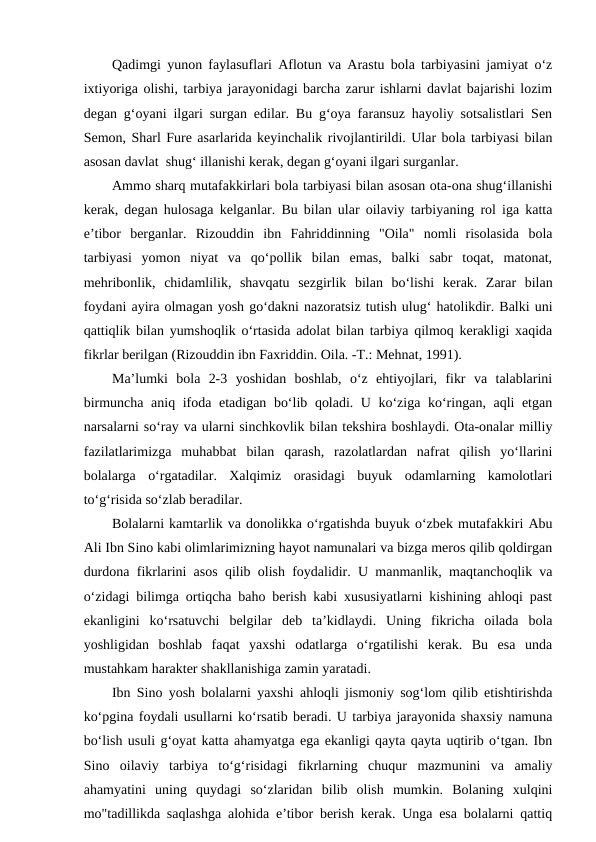 Qadimgi yunon faylasuflari Aflotun va Arastu bola tarbiyasini jamiyat o‘z
ixtiyoriga olishi, tarbiya jarayonidagi barcha zarur ishlarni davlat bajarishi lozim
degan g‘oyani ilgari surgan edilar. Bu g‘oya faransuz hayoliy sotsalistlari Sen
Semon, Sharl Fure asarlarida keyinchalik rivojlantirildi. Ular bola tarbiyasi bilan
asosan davlat  shug‘ illanishi kerak, degan g‘oyani ilgari surganlar.
Ammo sharq mutafakkirlari bola tarbiyasi bilan asosan ota-ona shug‘illanishi
kerak, degan hulosaga kelganlar. Bu bilan ular oilaviy tarbiyaning rol iga katta
e’tibor  berganlar.  Rizouddin  ibn  Fahriddinning  "Oila"  nomli  risolasida  bola
tarbiyasi  yomon  niyat  va  qo‘pollik  bilan  emas,  balki  sabr  toqat,  matonat,
mehribonlik,  chidamlilik,  shavqatu  sezgirlik  bilan  bo‘lishi  kerak.  Zarar  bilan
foydani ayira olmagan yosh go‘dakni nazoratsiz tutish ulug‘ hatolikdir. Balki uni
qattiqlik bilan yumshoqlik o‘rtasida adolat bilan tarbiya qilmoq kerakligi xaqida
fikrlar berilgan (Rizouddin ibn Faxriddin. Oila. -T.: Mehnat, 1991).
Ma’lumki  bola  2-3  yoshidan  boshlab,  o‘z  ehtiyojlari,  fikr  va  talablarini
birmuncha aniq ifoda etadigan bo‘lib qoladi. U ko‘ziga ko‘ringan, aqli etgan
narsalarni so‘ray va ularni sinchkovlik bilan tekshira boshlaydi. Ota-onalar milliy
fazilatlarimizga  muhabbat  bilan  qarash,  razolatlardan  nafrat  qilish  yo‘llarini
bolalarga  o‘rgatadilar.  Xalqimiz  orasidagi  buyuk  odamlarning  kamolotlari
to‘g‘risida so‘zlab beradilar.
Bolalarni kamtarlik va donolikka o‘rgatishda buyuk o‘zbek mutafakkiri Abu
Ali Ibn Sino kabi olimlarimizning hayot namunalari va bizga meros qilib qoldirgan
durdona fikrlarini asos qilib olish foydalidir. U manmanlik, maqtanchoqlik va
o‘zidagi bilimga ortiqcha baho berish kabi xususiyatlarni kishining ahloqi past
ekanligini  ko‘rsatuvchi  belgilar  deb  ta’kidlaydi.  Uning  fikricha  oilada  bola
yoshligidan  boshlab  faqat  yaxshi  odatlarga  o‘rgatilishi  kerak.  Bu  esa  unda
mustahkam harakter shakllanishiga zamin yaratadi.
Ibn Sino yosh bolalarni yaxshi ahloqli jismoniy sog‘lom qilib etishtirishda
ko‘pgina foydali usullarni ko‘rsatib beradi. U tarbiya jarayonida shaxsiy namuna
bo‘lish usuli g‘oyat katta ahamyatga ega ekanligi qayta qayta uqtirib o‘tgan. Ibn
Sino  oilaviy  tarbiya  to‘g‘risidagi  fikrlarning  chuqur  mazmunini  va  amaliy
ahamyatini  uning  quydagi  so‘zlaridan  bilib  olish  mumkin.  Bolaning  xulqini
mo"tadillikda saqlashga alohida e’tibor berish kerak. Unga esa bolalarni qattiq
