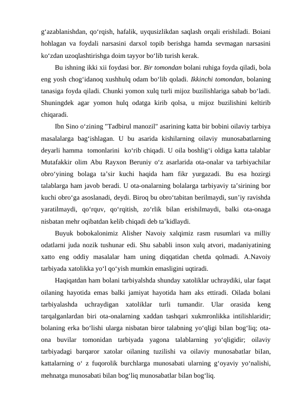 g‘azablanishdan, qo‘rqish, hafalik, uyqusizlikdan saqlash orqali erishiladi. Boiani
hohlagan va foydali narsasini darxol topib berishga hamda sevmagan narsasini
ko‘zdan uzoqlashtirishga doim tayyor bo‘lib turish kerak.
Bu ishning ikki xii foydasi bor. Bir tomondan bolani ruhiga foyda qiladi, bola
eng yosh chog‘idanoq xushhulq odam bo‘lib qoladi. Ikkinchi tomondan, bolaning
tanasiga foyda qiladi. Chunki yomon xulq turli mijoz buzilishlariga sabab bo‘ladi.
Shuningdek  agar  yomon  hulq  odatga  kirib  qolsa,  u  mijoz  buzilishini  keltirib
chiqaradi.
Ibn Sino o‘zining "Tadbirul manozil" asarining katta bir bobini oilaviy tarbiya
masalalarga  bag‘ishlagan.  U  bu  asarida  kishilarning  oilaviy  munosabatlarning
deyarli hamma  tomonlarini  ko‘rib chiqadi. U oila boshlig‘i oldiga katta talablar
Mutafakkir olim Abu Rayxon Beruniy o‘z asarlarida ota-onalar va tarbiyachilar
obro‘yining  bolaga  ta’sir  kuchi  haqida  ham  fikr  yurgazadi.  Bu  esa  hozirgi
talablarga ham javob beradi. U ota-onalarning bolalarga tarbiyaviy ta’sirining bor
kuchi obro‘ga asoslanadi, deydi. Biroq bu obro‘tabitan berilmaydi, sun’iy ravishda
yaratilmaydi,  qo‘rquv,  qo‘rqitish,  zo‘rlik  bilan  erishilmaydi,  balki  ota-onaga
nisbatan mehr oqibatdan kelib chiqadi deb ta’kidlaydi.
Buyuk bobokalonimiz Alisher Navoiy xalqimiz rasm rusumlari va milliy
odatlarni juda nozik tushunar edi. Shu sababli inson xulq atvori, madaniyatining
xatto  eng  oddiy  masalalar  ham  uning  diqqatidan  chetda  qolmadi.  A.Navoiy
tarbiyada xatolikka yo‘l qo‘yish mumkin emasligini uqtiradi.
Haqiqatdan ham bolani tarbiyalshda shunday xatoliklar uchraydiki, ular faqat
oilaning hayotida emas balki jamiyat hayotida ham aks ettiradi. Oilada bolani
tarbiyalashda  uchraydigan  xatoliklar  turli  tumandir.  Ular  orasida  keng
tarqalganlardan biri ota-onalarning xaddan tashqari xukmronlikka intilishlaridir;
bolaning erka bo‘lishi ularga nisbatan biror talabning yo‘qligi bilan bog‘liq; ota-
ona  buvilar  tomonidan  tarbiyada  yagona  talablarning  yo‘qligidir;  oilaviy
tarbiyadagi  barqaror  xatolar  oilaning  tuzilishi  va  oilaviy  munosabatlar  biIan,
kattalarning o‘ z fuqorolik burchlarga munosabati ularning g‘oyaviy yo‘nalishi,
mehnatga munosabati bilan bog‘liq munosabatlar bilan bog‘liq.
