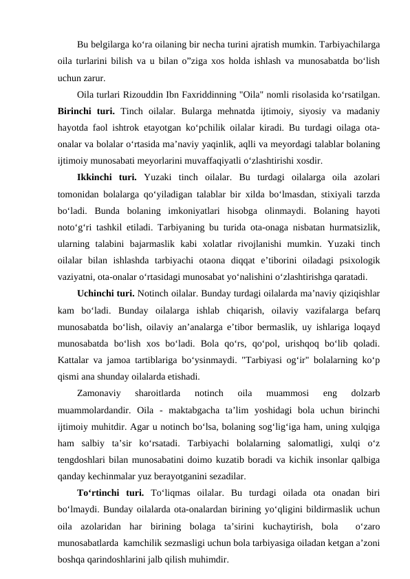 Bu belgilarga ko‘ra oilaning bir necha turini ajratish mumkin. Tarbiyachilarga
oila turlarini bilish va u bilan o”ziga xos holda ishlash va munosabatda bo‘lish
uchun zarur.
Oila turlari Rizouddin Ibn Faxriddinning "Oila" nomli risolasida ko‘rsatilgan.
Birinchi  turi. Tinch  oilalar.  Bularga  mehnatda  ijtimoiy,  siyosiy  va  madaniy
hayotda faol ishtrok etayotgan ko‘pchilik oilalar kiradi. Bu turdagi oilaga ota-
onalar va bolalar o‘rtasida ma’naviy yaqinlik, aqlli va meyordagi talablar bolaning
ijtimoiy munosabati meyorlarini muvaffaqiyatli o‘zlashtirishi xosdir.
Ikkinchi  turi. Yuzaki  tinch  oilalar.  Bu  turdagi  oilalarga  oila  azolari
tomonidan bolalarga qo‘yiladigan talablar bir xilda bo‘lmasdan, stixiyali tarzda
bo‘ladi.  Bunda  bolaning  imkoniyatlari  hisobga  olinmaydi.  Bolaning  hayoti
noto‘g‘ri tashkil etiladi. Tarbiyaning bu turida ota-onaga nisbatan hurmatsizlik,
ularning  talabini  bajarmaslik  kabi  xolatlar  rivojlanishi  mumkin.  Yuzaki  tinch
oilalar  bilan  ishlashda  tarbiyachi  otaona  diqqat  e’tiborini  oiladagi  psixologik
vaziyatni, ota-onalar o‘rtasidagi munosabat yo‘nalishini o‘zlashtirishga qaratadi.
Uchinchi turi. Notinch oilalar. Bunday turdagi oilalarda ma’naviy qiziqishlar
kam  bo‘ladi.  Bunday  oilalarga  ishlab  chiqarish,  oilaviy  vazifalarga  befarq
munosabatda bo‘lish, oilaviy an’analarga e’tibor bermaslik, uy ishlariga loqayd
munosabatda  bo‘lish  xos  bo‘ladi.  Bola  qo‘rs,  qo‘pol,  urishqoq  bo‘lib  qoladi.
Kattalar va jamoa tartiblariga bo‘ysinmaydi. "Tarbiyasi og‘ir" bolalarning ko‘p
qismi ana shunday oilalarda etishadi.
Zamonaviy  sharoitlarda  notinch  oila  muammosi  eng  dolzarb
muammolardandir.  Oila  -  maktabgacha  ta’lim  yoshidagi  bola  uchun  birinchi
ijtimoiy muhitdir. Agar u notinch bo‘lsa, bolaning sog‘lig‘iga ham, uning xulqiga
ham  salbiy  ta’sir  ko‘rsatadi.  Tarbiyachi  bolalarning  salomatligi,  xulqi  o‘z
tengdoshlari bilan munosabatini doimo kuzatib boradi va kichik insonlar qalbiga
qanday kechinmalar yuz berayotganini sezadilar.
To‘rtinchi  turi. To‘liqmas  oilalar.  Bu  turdagi  oilada  ota  onadan  biri
bo‘lmaydi. Bunday oilalarda ota-onalardan birining yo‘qligini bildirmaslik uchun
oila  azolaridan  har  birining  bolaga  ta’sirini  kuchaytirish,  bola   o‘zaro
munosabatlarda  kamchilik sezmasligi uchun bola tarbiyasiga oiladan ketgan a’zoni
boshqa qarindoshlarini jalb qilish muhimdir.
