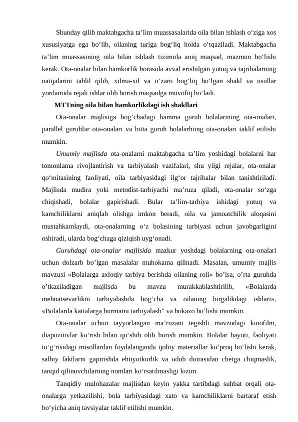 Shunday qilib maktabgacha ta’lim muassasalarida oila bilan ishlash o‘ziga xos
xususiyatga ega bo‘lib, oilaning turiga bog‘liq holda o‘tqaziladi. Maktabgacha
ta’lim muassasining oila bilan ishlash tizimida aniq maqsad, mazmun bo‘lishi
kerak. Ota-onalar bilan hamkorlik borasida avval erishilgan yutuq va tajribalarning
natijalarini  tahlil  qilib,  xilma-xil  va  o‘zaro  bog‘liq  bo‘lgan  shakl  va  usullar
yordamida rejali ishlar olib borish maqsadga muvofiq bo‘ladi.
MTTning oila bilan hamkorlikdagi ish shakllari
Ota-onalar  majlisiga  bog’chadagi  hamma  guruh  bolalarining  ota-onalari,
parallel guruhlar ota-onalari va bitta guruh bolalarhiing ota-onalari taklif etilishi
mumkin.
Umumiy majlisda ota-onalarni maktabgacha ta’lim yoshidagi bolalarni har
tomonlama rivojlantirish va tarbiyalash  vazifalari, shu  yilgi  rejalar, ota-onalar
qo‘mitasining  faoliyati,  oila  tarbiyasidagi  ilg‘or  tajribalar  bilan  tanishtiriladi.
Majlisda  mudira  yoki  metodist-tarbiyachi  ma’ruza  qiladi,  ota-onalar  so‘zga
chiqishadi,  bolalar  gapirishadi.  Bular  ta’lim-tarbiya  ishidagi  yutuq  va
kamchiliklarni  aniqlab  olishga  imkon  beradi,  oila  va  jamoatchilik  aloqasini
mustahkamlaydi,  ota-onalarning  o‘z  bolasining  tarbiyasi  uchun  javobgarligini
oshiradi, ularda bog‘chaga qiziqish uyg‘onadi.
Guruhdagi  ota-onalar  majlisida mazkur  yoshdagi  bolalarning  ota-onalari
uchun dolzarb bo’lgan masalalar muhokama qilinadi. Masalan, umumiy majlis
mavzusi «Bolalarga axloqiy tarbiya berishda oilaning roli» bo’lsa, o’rta guruhda
o’tkaziladigan  majlisda  bu  mavzu  murakkablashtirilib,  «Bolalarda
mehnatsevarlikni  tarbiyalashda  bog’cha  va  oilaning  birgalikdagi  ishlari»,
«Bolalarda kattalarga hurmatni tarbiyalash” va hokazo bo’lishi mumkin.
Ota-onalar  uchun  tayyorlangan  ma’ruzani  tegishli  mavzudagi  kinofilm,
diapozitivlar ko‘rish bilan qo‘shib olib borish mumkin. Bolalar hayoti, faoliyati
to‘g‘risidagi misollardan foydalanganda ijobiy materiallar ko‘proq bo‘lishi kerak,
salbiy faktlarni gapirishda ehtiyotkorlik va odob doirasidan chetga chiqmaslik,
tanqid qilinuvchilarning nomlari ko‘rsatilmasligi lozim.
Tanqidiy mulohazalar majlisdan keyin yakka tartibdagi suhbat orqali ota-
onalarga  yetkazilishi,  bola  tarbiyasidagi  xato  va  kamchiliklarni  bartaraf  etish
bo‘yicha aniq tavsiyalar taklif etilishi mumkin.
