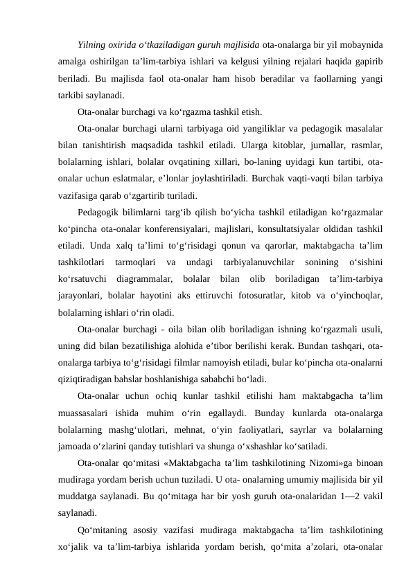 Yilning oxirida o‘tkaziladigan guruh majlisida ota-onalarga bir yil mobaynida
amalga oshirilgan ta’lim-tarbiya ishlari va kelgusi yilning rejalari haqida gapirib
beriladi. Bu majlisda faol ota-onalar ham hisob beradilar va faollarning yangi
tarkibi saylanadi.
Ota-onalar burchagi va ko‘rgazma tashkil etish.
Ota-onalar burchagi ularni tarbiyaga oid yangiliklar va pedagogik masalalar
bilan tanishtirish maqsadida  tashkil  etiladi. Ularga kitoblar, jurnallar, rasmlar,
bolalarning ishlari, bolalar ovqatining xillari, bo-laning uyidagi kun tartibi, ota-
onalar uchun eslatmalar, e’lonlar joylashtiriladi. Burchak vaqti-vaqti bilan tarbiya
vazifasiga qarab o‘zgartirib turiladi.
Pedagogik bilimlarni targ‘ib qilish bo‘yicha tashkil etiladigan ko‘rgazmalar
ko‘pincha ota-onalar konferensiyalari, majlislari, konsultatsiyalar oldidan tashkil
etiladi. Unda xalq ta’limi to‘g‘risidagi qonun va qarorlar, maktabgacha ta’lim
tashkilotlari  tarmoqlari  va  undagi  tarbiyalanuvchilar  sonining  o‘sishini
ko‘rsatuvchi  diagrammalar,  bolalar  bilan  olib  boriladigan  ta’lim-tarbiya
jarayonlari,  bolalar  hayotini  aks  ettiruvchi  fotosuratlar, kitob  va o‘yinchoqlar,
bolalarning ishlari o‘rin oladi.
Ota-onalar burchagi - oila bilan olib boriladigan ishning ko‘rgazmali usuli,
uning did bilan bezatilishiga alohida e’tibor berilishi kerak. Bundan tashqari, ota-
onalarga tarbiya to‘g‘risidagi filmlar namoyish etiladi, bular ko‘pincha ota-onalarni
qiziqtiradigan bahslar boshlanishiga sababchi bo‘ladi.
Ota-onalar  uchun  ochiq  kunlar  tashkil  etilishi  ham  maktabgacha  ta’lim
muassasalari  ishida  muhim  o‘rin  egallaydi.  Bunday  kunlarda  ota-onalarga
bolalarning  mashg‘ulotlari,  mehnat,  o‘yin  faoliyatlari,  sayrlar  va  bolalarning
jamoada o‘zlarini qanday tutishlari va shunga o‘xshashlar ko‘satiladi.
Ota-onalar qo‘mitasi «Maktabgacha ta’lim tashkilotining Nizomi»ga binoan
mudiraga yordam berish uchun tuziladi. U ota- onalarning umumiy majlisida bir yil
muddatga saylanadi. Bu qo‘mitaga har bir yosh guruh ota-onalaridan 1—2 vakil
saylanadi.
Qo‘mitaning  asosiy  vazifasi  mudiraga  maktabgacha  ta’lim  tashkilotining
xo‘jalik va ta’lim-tarbiya ishlarida yordam berish, qo‘mita a’zolari, ota-onalar
