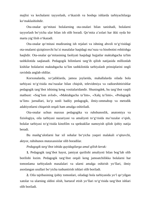 majlisi  va  kechalarni  tayyorlash,  o‘tkazish  va  boshqa  ishlarda  tarbiyachilarga
ko‘maklashishdir.
Ota-onalar  qo‘mitasi  bolalarning  ota-onalari  bilan  tanishadi,  bolalarni
tayyorlash bo‘yicha ular bilan ish olib boradi. Qo‘mita a’zolari har ikki oyda bir
marta yig‘ilish o‘tkazadi.
Ota-onalar qo‘mitasi mudiraning ish rejalari va ishning ahvoli to‘g‘risidagi
ota-onalarni qiziqtiruvchi ba’zi masalalar haqidagi ma’ruza va hisobotini eshitishga
haqlidir. Ota-onalar qo’mitasining faoliyati haqidagi hujjatlar maktabgacha ta'lim
tashkilotida saqlanadi. Pedagogik bilimlarni targ‘ib qilish natijasida millionlab
kishilar bolalarini maktabgacha ta’lim tashkilotida tarbiyalash prinsiplarini ongli
ravishda anglab oldilar.
Korxonalarda,  xo‘jaliklarda,  jamoa  joylarida,  mahallalarda  oilada  bola
tarbiyasi to‘g‘risida ma’ruzalar bilan chiqish, televideniya va radioeshittirishlar
pedagogik targ‘ibot ishining keng vositalaridandir. Shuningdek, bu targ‘ibot vaqtli
matbuot: «Sog‘lom avlod», «Maktabgacha ta’lim», «Xalq ta’limi», «Pedagogik
ta’lim»  jurnallari,  ko‘p  sonli  badiiy  pedagogik,  ilmiy-ommabop  va  metodik
adabiyotlarni chiqarish orqali ham amalga oshiriladi.
Ota-onalar  uchun  maxsus  pedagogika  va  ruhshunoslik,  anatomiya  va
fiziologiya, oila tarbiyasi nazariyasi va amaliyoti to‘g‘risida ma’ruzalar o‘qish,
bolalar tarbiyasi to‘g‘risida kinofilm va spektakllar namoyish qilish ijobiy natija
beradi.
Bu  mashg‘ulotlarni  har  xil  sohalar  bo‘yicha  yuqori  malakali  o‘qituvchi,
aktyor, ruhshunos mutaxassislar olib boradilar.
Pedagogik targ‘ibot ishida quyidagilarga amal qilish kerak:
1. Pedagogik targ‘ibot hayot, jamiyat qurilishi amaliyoti bilan bog‘lab olib
borilishi  lozim.  Pedagogik  targ‘ibot  orqali  keng  jamoatchilikka  bolalarni  har
tomonlama  tarbiyalash  masalalari  va  ularni  amalga  oshirish  yo‘llari,  ilmiy
asoslangan usullari bo‘yicha tushuntirish ishlari olib boriladi.
2. Oila tajribasining ijobiy tomonlari, oiladagi bola tarbiyasida yo‘l qo‘yilgan
xatolar va ularning oldini olish, bartaraf etish yo‘llari to‘g‘risida targ‘ibot ishlari
olib boriladi.
