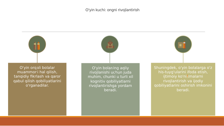 O'yin kuchi: ongni rivojlantirish
O'yin bolaning aqliy 
rivojlanishi uchun juda 
muhim, chunki u turli xil 
kognitiv qobiliyatlarni 
rivojlantirishga yordam 
beradi.
O'yin orqali bolalar 
muammoni hal qilish, 
tanqidiy fikrlash va qaror 
qabul qilish qobiliyatlarini 
o'rganadilar.
Shuningdek, o'yin bolalarga o'z 
his-tuyg'ularini ifoda etish, 
ijtimoiy ko'nikmalarni 
rivojlantirish va ijodiy 
qobiliyatlarini oshirish imkonini 
beradi.
