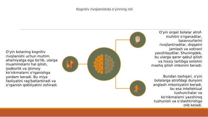 Kognitiv rivojlanishda o'yinning roli
O'yin bolaning kognitiv 
rivojlanishi uchun muhim 
ahamiyatga ega bo'lib, ularga 
muammolarni hal qilish, 
ijodkorlik va ijtimoiy 
ko'nikmalarni o'rganishga 
yordam beradi. Bu miya 
faoliyatini rag'batlantiradi va 
o'rganish qobiliyatini oshiradi.
O'yin orqali bolalar atrof-
muhitni o'rganadilar, 
tasavvurlarini 
rivojlantiradilar, diqqatni 
jamlash va xotirani 
yaxshilaydilar. Shuningdek, 
bu ularga qaror qabul qilish 
va hissiy tartibga solishni 
mashq qilish imkonini beradi.
Bundan tashqari, o'yin 
bolalarga atrofdagi dunyoni 
anglash imkoniyatini beradi, 
bu esa intellektual 
tushunchalar va 
ko'nikmalarni yaxshiroq 
tushunish va o'zlashtirishga 
olib keladi.
