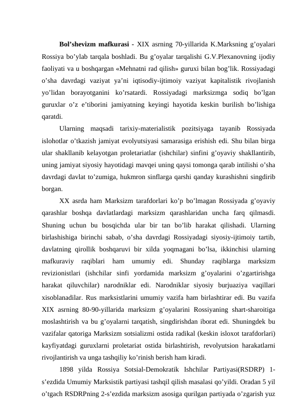 Bol’shevizm mafkurasi - XIX asrning 70-yillarida K.Marksning g’oyalari
Rossiya bo’ylab tarqala boshladi. Bu g’oyalar tarqalishi G.V.Plexanovning ijodiy
faoliyati va u boshqargan «Mehnatni rad qilish» guruxi bilan bog’lik. Rossiyadagi
o’sha  davrdagi  vaziyat  ya’ni  iqtisodiy-ijtimoiy  vaziyat  kapitalistik  rivojlanish
yo’lidan  borayotganini  ko’rsatardi.  Rossiyadagi  marksizmga  sodiq  bo’lgan
guruxlar o’z e’tiborini jamiyatning keyingi hayotida keskin burilish bo’lishiga
qaratdi.
Ularning  maqsadi  tarixiy-materialistik  pozitsiyaga  tayanib  Rossiyada
islohotlar o’tkazish jamiyat evolyutsiyasi samarasiga erishish edi. Shu bilan birga
ular shakllanib kelayotgan proletariatlar (ishchilar) sinfini g’oyaviy shakllantirib,
uning jamiyat siyosiy hayotidagi mavqei uning qaysi tomonga qarab intilishi o’sha
davrdagi davlat to’zumiga, hukmron sinflarga qarshi qanday kurashishni singdirib
borgan.
XX asrda ham Marksizm tarafdorlari ko’p bo’lmagan Rossiyada g’oyaviy
qarashlar  boshqa  davlatlardagi  marksizm  qarashlaridan  uncha  farq  qilmasdi.
Shuning  uchun  bu  bosqichda  ular  bir  tan  bo’lib  harakat  qilishadi.  Ularning
birlashishiga birinchi sabab, o’sha davrdagi Rossiyadagi siyosiy-ijtimoiy tartib,
davlatning qirollik boshqaruvi  bir  xilda yoqmagani  bo’lsa,  ikkinchisi  ularning
mafkuraviy  raqiblari  ham  umumiy  edi.  Shunday  raqiblarga  marksizm
revizionistlari  (ishchilar  sinfi  yordamida  marksizm  g’oyalarini  o’zgartirishga
harakat  qiluvchilar)  narodniklar  edi.  Narodniklar  siyosiy  burjuaziya  vaqillari
xisoblanadilar. Rus marksistlarini umumiy vazifa ham birlashtirar edi. Bu vazifa
XIX  asrning 80-90-yillarida marksizm  g’oyalarini  Rossiyaning  shart-sharoitiga
moslashtirish va bu g’oyalarni tarqatish, singdirishdan iborat edi. Shuningdek bu
vazifalar qatoriga Marksizm sotsializmi ostida radikal (keskin isloxot tarafdorlari)
kayfiyatdagi guruxlarni proletariat ostida birlashtirish, revolyutsion harakatlarni
rivojlantirish va unga tashqiliy ko’rinish berish ham kiradi.
1898  yilda  Rossiya  Sotsial-Demokratik  Ishchilar  Partiyasi(RSDRP)  1-
s’ezdida Umumiy Marksistik partiyasi tashqil qilish masalasi qo’yildi. Oradan 5 yil
o’tgach RSDRPning 2-s’ezdida marksizm asosiga qurilgan partiyada o’zgarish yuz

