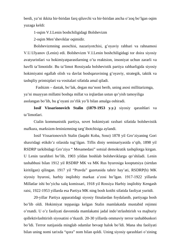 berdi, ya’ni ikkita bir-biridan farq qiluvchi va bir-biridan ancha o’zoq bo’lgan oqim
yuzaga keldi:
1-oqim V.I.Lenin boshchiligidagi Bolshevizm 
2-oqim Men’sheviklar oqimidir. 
Bolshevizmning asoschisi, nazariyotchisi,  g’oyaviy rahbari va rahnamosi
V.U.Ulyanov (Lenin) edi. Bolshevizm V.I.Lenin boshchiligidagi tor doira siyosiy
avatyuristlari va hokimiyatparastlarning o’ta reaktsion, insoniyat uchun zararli va
havfli ta’limotidir. Bu ta’limot Rossiyada bolshevistik partiya rahbarligida siyosiy
hokimiyatni egallab olish va davlat boshqaruvining g’oyaviy, strategik, taktik va
tashqiliy printsiplari va vositalari sifatida amal qiladi. 
  Fashizm – dastak, bo’lak, degan ma’noni berib, uning asosi millitarizmga, 
ya’ni muayyan millatni boshqa millat va irqlardan ustun qo’yish tamoyiliga 
asolangan bo’lib, bu g’oyani zo’rlik yo’li bilan amalga oshiradi.
Iosif  Vissarionovich  Stalin (1879-1953  y.y.) siyosiy  qarashlari  va
ta’limotlari.
Ctalin kommunistik partiya, sovet  hokimiyati raxbari sifatida bolshevistik
mafkura, marksizm-leninizmning targ’ibotchisiga aylandi.
Iosif Vissarionovich Stalin (laqabi Koba, Soso) 1878 yil Gro’ziyaning Gori
shaxridagi etikdo’z oilasida tug’ilgan. Tiflis diniy seminariyasida o’qib, 1898 yil
RSDRP tarkibidagi Gro’ziya “ Mesamedasi” sotsial demokratik tashqilotga kirgan.
U Lenin tarafdori bo’lib, 1903 yildan boshlab bolsheviklarga qo’shiladi. Lenin
tashabbusi bilan 1912 yil RSDRP MK va MK Rus byurosiga kooptatsiya (sirtdan
kiritilgan) qilingan. 1917 yil “Pravda” gazetasida tahrir hay’ati, RSDRP(b) MK
siyosiy  byurosi,  harbiy  inqilobiy  markaz  a’zosi  bo’lgan.  1917-1922  yillarda
Millatlar ishi bo’yicha xalq komissari, 1918 yil Rossiya Harbiy inqilobiy Kengash
raisi, 1922-1953 yillarda esa Partiya MK ning bosh kotibi sifatida faoliyat yuritdi.
20-yillar Partiya apparatidagi siyosiy fitnalardan foydalanib, partiyaga bosh
bo’lib  oldi.  Hokimiyat  teppasiga  kelgan  Stalin  mamlakatda  mustabid  rejimni
o’rnatdi. U o’z faoliyati davomida mamlakatni jadal indo’strlashtirish va majburiy
qollektivlashtirish siyosatini o’tkazdi. 20-30 yillarda ommaviy terror tashabbuskori
bo’ldi. Terror natijasida minglab odamlar bevaqt halok bo’ldi. Mana shu faoliyati
bilan uning nomi tarixda “qora” nom bilan qoldi. Uning siyosiy qarashlari o’zining
