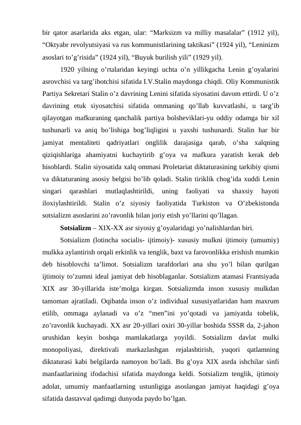 bir qator asarlarida aks etgan, ular: “Marksizm va milliy masalalar” (1912 yil),
“Oktyabr revolyutsiyasi va rus kommunistlarining taktikasi” (1924 yil), “Leninizm
asoslari to’g’risida” (1924 yil), “Buyuk burilish yili” (1929 yil).
1920 yilning o’rtalaridan keyingi uchta o’n yillikgacha Lenin g’oyalarini
asrovchisi va targ’ibotchisi sifatida I.V.Stalin maydonga chiqdi. Oliy Kommunistik
Partiya Sekretari Stalin o’z davrining Lenini sifatida siyosatini davom ettirdi. U o’z
davrining  etuk  siyosatchisi  sifatida  ommaning  qo’llab  kuvvatlashi, u  targ’ib
qilayotgan mafkuraning  qanchalik partiya bolsheviklari-yu oddiy odamga bir xil
tushunarli  va aniq bo’lishiga bog’liqligini  u yaxshi  tushunardi.  Stalin  har  bir
jamiyat  mentaliteti  qadriyatlari  onglilik  darajasiga  qarab,  o’sha  xalqning
qiziqishlariga  ahamiyatni  kuchaytirib  g’oya  va  mafkura  yaratish  kerak  deb
hisoblardi. Stalin siyosatida xalq ommasi Proletariat diktaturasining tarkibiy qismi
va diktaturaning asosiy belgisi bo’lib qoladi. Stalin tiriklik chog’ida xuddi Lenin
singari  qarashlari  mutlaqlashtirildi,  uning  faoliyati  va  shaxsiy  hayoti
iloxiylashtirildi.  Stalin  o’z  siyosiy  faoliyatida  Turkiston  va  O’zbekistonda
sotsializm asoslarini zo’ravonlik bilan joriy etish yo’llarini qo’llagan.
Sotsializm – XIX-XX asr siyosiy g’oyalaridagi yo’nalishlardan biri. 
Sotsializm (lotincha socialis- ijtimoiy)- xususiy mulkni ijtimoiy (umumiy)
mulkka aylantirish orqali erkinlik va tenglik, baxt va farovonlikka erishish mumkin
deb  hisoblovchi  ta’limot.  Sotsializm  tarafdorlari  ana  shu  yo’l  bilan  qurilgan
ijtimoiy to’zumni ideal jamiyat deb hisoblaganlar. Sotsializm atamasi Frantsiyada
XIX  asr  30-yillarida  iste’molga  kirgan.  Sotsializmda  inson  xususiy  mulkdan
tamoman ajratiladi. Oqibatda inson o’z individual xususiyatlaridan ham maxrum
etilib,  ommaga  aylanadi  va  o’z  “men”ini  yo’qotadi  va  jamiyatda  tobelik,
zo’ravonlik kuchayadi. XX asr 20-yillari oxiri 30-yillar boshida SSSR da, 2-jahon
urushidan  keyin  boshqa  mamlakatlarga  yoyildi.  Sotsializm  davlat  mulki
monopoliyasi,  direktivali  markazlashgan  rejalashtirish,  yuqori  qatlamning
diktaturasi kabi belgilarda namoyon bo’ladi.  Bu  g’oya XIX asrda ishchilar sinfi
manfaatlarining ifodachisi sifatida maydonga keldi. Sotsializm tenglik, ijtimoiy
adolat, umumiy manfaatlarning ustunligiga asoslangan  jamiyat  haqidagi  g’oya
sifatida dastavval qadimgi dunyoda paydo bo’lgan. 
