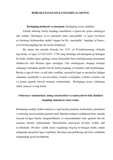 BORLIQ FALSAFASI KATЕGORIYALARNING 
 
 
Borliqning mohiyati va mazmuni. Borliqning asosiy shakllari 
Falsafa fanining borliq haqidagi masalalarni o‘rganuvchi qismi ontologiya 
deb ataladi. Ontologiya so‘zi yunoncha ontos (mavjudlik) va logos (ta’limot) 
so‘zlarining birikmasidan tashkil topgan bo‘lib, «mavjudlik  haqidagi ta’limot», 
ya’ni borliq haqidagi fan ma’nosini ifodalaydi.  
Bu atama fan tarixida birinchi bor 1513 yil R.Gokleniusning «Falsafa 
lug‘ati»da, so‘ngra, X.Volf (1679 -1754) ning falsafaga oid darsligida qo‘llanilgan 
bo‘lsada, ulardan ilgari qadimgi yunon faylasuflari ham ontologiyaning mazmunini 
ifodalovchi turli fikrlarni ilgari surishgan. Ular ontologiyani «haqiqiy borliqni 
nohaqiqiy borliqdan ajratib oluvchi borliq haqidagi ta’limotdir» deb hisoblashgan.            
Borliq o‘ziga ob’ektiv va sub’ektiv reallikni, mavjud bo‘lgan va mavjud bo‘ladigan 
olamlarni, moddiylik va ma’naviylikni, o‘tmish va kelajakni, o‘limni va haѐtni, ruh 
va jismni qamrab oluvchi umumiy tushunchadir.  Borliqning asosiy sohalariga 
tabiat, jamiyat va ong kiradi.   
  
«Materiya» tushunchasi, uning xususiyatlari va namoyosh bo‘lish shakllari 
haqidagi zamonaviy tasavvurlar 
 
Borliqning moddiy shakli materiya o‘ziga barcha jismlarni, hodisalarni, jaraѐnlarni 
va ularning xususiyatlarini qamrab oladi. Bundan tashqari u tafakkurni ham, olamda 
mavjud bo‘lgan barcha aloqadorliklarni va munosabatlarni ham qamrab oluvchi 
umumiy falsafiy tushunchadir. Materialistlar materiyani ob’ektiv reallik, deb 
ta’riflashadi. Ob’ektiv reallik inson sezgilariga bog‘liq bo‘lmagan holda, undan 
tashqarida mavjud bo‘lgan voqelikdir. Bu butun mavjudlikning sub’ektiv reallikdan 
tashqaridagi qismi hisoblanadi.   
