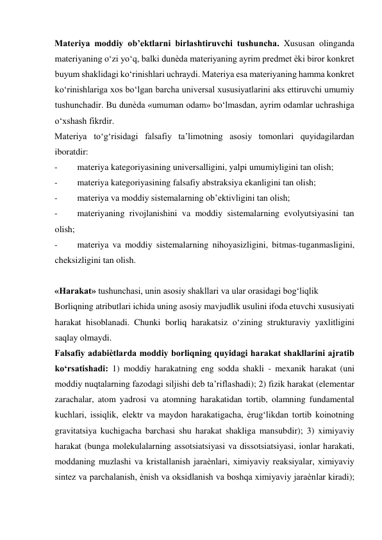 Materiya moddiy ob’ektlarni birlashtiruvchi tushuncha. Xususan olinganda 
materiyaning o‘zi yo‘q, balki dunѐda materiyaning ayrim predmet ѐki biror konkret 
buyum shaklidagi ko‘rinishlari uchraydi. Materiya esa materiyaning hamma konkret 
ko‘rinishlariga xos bo‘lgan barcha universal xususiyatlarini aks ettiruvchi umumiy 
tushunchadir. Bu dunѐda «umuman odam» bo‘lmasdan, ayrim odamlar uchrashiga 
o‘xshash fikrdir.   
Materiya to‘g‘risidagi falsafiy ta’limotning asosiy tomonlari quyidagilardan 
iboratdir:  
- 
materiya kategoriyasining universalligini, yalpi umumiyligini tan olish;  
- 
materiya kategoriyasining falsafiy abstraksiya ekanligini tan olish;  
- 
materiya va moddiy sistemalarning ob’ektivligini tan olish;  
- 
materiyaning rivojlanishini va moddiy sistemalarning evolyutsiyasini tan 
olish;  
- 
materiya va moddiy sistemalarning nihoyasizligini, bitmas-tuganmasligini, 
cheksizligini tan olish.  
  
«Harakat» tushunchasi, unin asosiy shakllari va ular orasidagi bog‘liqlik  
Borliqning atributlari ichida uning asosiy mavjudlik usulini ifoda etuvchi xususiyati 
harakat hisoblanadi. Chunki borliq harakatsiz o‘zining strukturaviy yaxlitligini 
saqlay olmaydi.  
Falsafiy adabiѐtlarda moddiy borliqning quyidagi harakat shakllarini ajratib 
ko‘rsatishadi: 1) moddiy harakatning eng sodda shakli - mexanik harakat (uni 
moddiy nuqtalarning fazodagi siljishi deb ta’riflashadi); 2) fizik harakat (elementar 
zarachalar, atom yadrosi va atomning harakatidan tortib, olamning fundamental 
kuchlari, issiqlik, elektr va maydon harakatigacha, ѐrug‘likdan tortib koinotning 
gravitatsiya kuchigacha barchasi shu harakat shakliga mansubdir); 3) ximiyaviy 
harakat (bunga molekulalarning assotsiatsiyasi va dissotsiatsiyasi, ionlar harakati, 
moddaning muzlashi va kristallanish jaraѐnlari, ximiyaviy reaksiyalar, ximiyaviy 
sintez va parchalanish, ѐnish va oksidlanish va boshqa ximiyaviy jaraѐnlar kiradi); 
