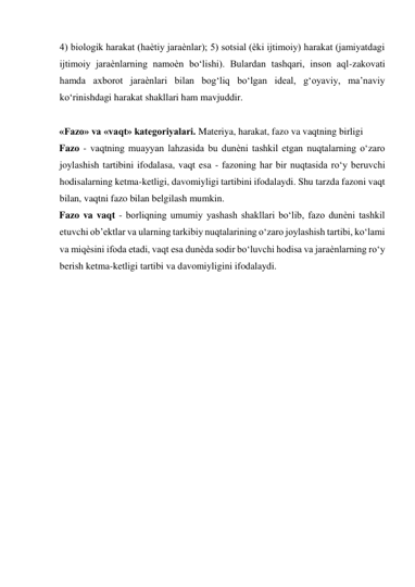 4) biologik harakat (haѐtiy jaraѐnlar); 5) sotsial (ѐki ijtimoiy) harakat (jamiyatdagi 
ijtimoiy jaraѐnlarning namoѐn bo‘lishi). Bulardan tashqari, inson aql-zakovati 
hamda axborot jaraѐnlari bilan bog‘liq bo‘lgan ideal, g‘oyaviy, ma’naviy 
ko‘rinishdagi harakat shakllari ham mavjuddir.    
          
«Fazo» va «vaqt» kategoriyalari. Materiya, harakat, fazo va vaqtning birligi  
Fazo - vaqtning muayyan lahzasida bu dunѐni tashkil etgan nuqtalarning o‘zaro 
joylashish tartibini ifodalasa, vaqt esa - fazoning har bir nuqtasida ro‘y beruvchi 
hodisalarning ketma-ketligi, davomiyligi tartibini ifodalaydi. Shu tarzda fazoni vaqt 
bilan, vaqtni fazo bilan belgilash mumkin.   
Fazo va vaqt - borliqning umumiy yashash shakllari bo‘lib, fazo dunѐni tashkil 
etuvchi ob’ektlar va ularning tarkibiy nuqtalarining o‘zaro joylashish tartibi, ko‘lami 
va miqѐsini ifoda etadi, vaqt esa dunѐda sodir bo‘luvchi hodisa va jaraѐnlarning ro‘y 
berish ketma-ketligi tartibi va davomiyligini ifodalaydi.    
 
 
 
 
  
