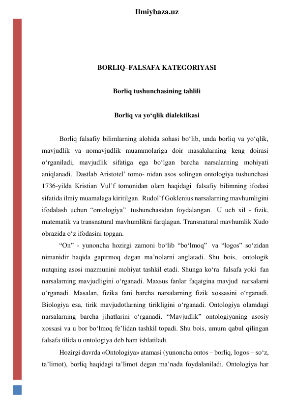  
Ilmiybaza.uz 
 
 
 
BORLIQ–FALSAFA KATEGORIYASI 
 
Borliq tushunchasining tahlili 
 
Borliq va yo‘qlik dialektikasi 
 
Borliq falsafiy bilimlarning alohida sohasi bo‘lib, unda borliq va yo‘qlik, 
mavjudlik va nomavjudlik muammolariga doir masalalarning keng doirasi 
o‘rganiladi, mavjudlik sifatiga ega bo‘lgan barcha narsalarning mohiyati 
aniqlanadi. Dastlab Aristotel’ tomo- nidan asos solingan ontologiya tushunchasi 
1736-yilda Kristian Vul’f tomonidan olam haqidagi falsafiy bilimning ifodasi 
sifatida ilmiy muamalaga kiritilgan. Rudol’f Goklenius narsalarning mavhumligini 
ifodalash uchun “ontologiya” tushunchasidan foydalangan. U uch xil - fizik, 
matematik va transnatural mavhumlikni farqlagan. Transnatural mavhumlik Xudo 
obrazida o‘z ifodasini topgan. 
“On” - yunoncha hozirgi zamoni bo‘lib “bo‘lmoq” va “logos” so‘zidan 
nimanidir haqida gapirmoq degan ma’nolarni anglatadi. Shu bois, ontologik 
nutqning asosi mazmunini mohiyat tashkil etadi. Shunga ko‘ra falsafa yoki fan 
narsalarning mavjudligini o‘rganadi. Maxsus fanlar faqatgina mavjud narsalarni 
o‘rganadi. Masalan, fizika fani barcha narsalarning fizik xossasini o‘rganadi. 
Biologiya esa, tirik mavjudotlarning tirikligini o‘rganadi. Ontologiya olamdagi 
narsalarning barcha jihatlarini o‘rganadi. “Mavjudlik” ontologiyaning asosiy 
xossasi va u bor bo‘lmoq fe’lidan tashkil topadi. Shu bois, umum qabul qilingan 
falsafa tilida u ontologiya deb ham ishlatiladi. 
Hozirgi davrda «Ontologiya» atamasi (yunoncha ontos – borliq, logos – so‘z, 
ta’limot), borliq haqidagi ta’limot degan ma’nada foydalaniladi. Ontologiya har 
