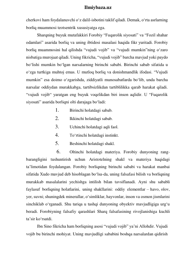  
Ilmiybaza.uz 
cherkovi ham foydalanuvchi o‘z dalil-isbotini taklif qiladi. Demak, o‘rta asrlarning 
borliq muammosi teotsentrik xususiyatga ega. 
Sharqning buyuk mutafakkiri Forobiy “Fuqarolik siyosati” va “Fozil shahar 
odamlari” asarida borliq va uning ibtidosi masalasi haqida fikr yuritadi. Forobiy 
borliq muammosini hal qilishda “vujudi vojib” va “vujudi mumkin”ning o‘zaro 
nisbatiga murojaat qiladi. Uning fikricha, “vujudi vojib” barcha mavjud yoki paydo 
bo‘lishi mumkin bo‘lgan narsalarning birinchi sababi. Birinchi sabab sifatida u 
o‘zga turtkiga muhtoj emas. U mutloq borliq va donishmandlik ifodasi. “Vujudi 
mumkin” esa doimo o‘zgarishda, ziddiyatli munosabatlarda bo‘lib, unda barcha 
narsalar oddiydan murakkabga, tartibsizlikdan tartiblilikka qarab harakat qiladi. 
“vujudi vojib“ yaratgan eng buyuk voqelikdan biri inson aqlidir. U “Fuqarolik 
siyosati” asarida borliqni olti darajaga bo‘ladi: 
1. 
Birinchi holatdagi sabab. 
2. 
Ikkinchi holatdagi sabab. 
3. 
Uchinchi holatdagi aqli faol. 
4. 
To‘rtinchi holatdagi instinkt. 
5. 
Beshinchi holatdagi shakl.  
6. 
Oltinchi holatdagi materiya. Forobiy dunyoning rang-
barangligini tushuntirish uchun Aristotelning shakl va materiya haqidagi 
ta’limotidan foydalangan. Forobiy borliqning birinchi sababi va harakat manbai 
sifatida Xudo mavjud deb hisoblagan bo‘lsa-da, uning falsafasi bilish va borliqning 
murakkab masalalarini yechishga intilish bilan tavsiflanadi. Ayni shu sababli 
faylasuf borliqning holatlarini, uning shakllarini: oddiy elementlar – havo, olov, 
yer, suvni; shuningdek minerallar, o‘simliklar, hayvonlar, inson va osmon jismlarini 
sinchiklab o‘rganadi. Shu tariqa u tashqi dunyoning obyektiv mavjudligiga urg‘u 
beradi. Forobiyning falsafiy qarashlari Sharq falsafasining rivojlanishiga kuchli 
ta’sir ko‘rsatdi. 
Ibn Sino fikricha ham borliqning asosi “vujudi vojib” ya’ni Allohdir. Vujudi 
vojib bu birinchi mohiyat. Uning mavjudligi sababini boshqa narsalardan qidirish 
