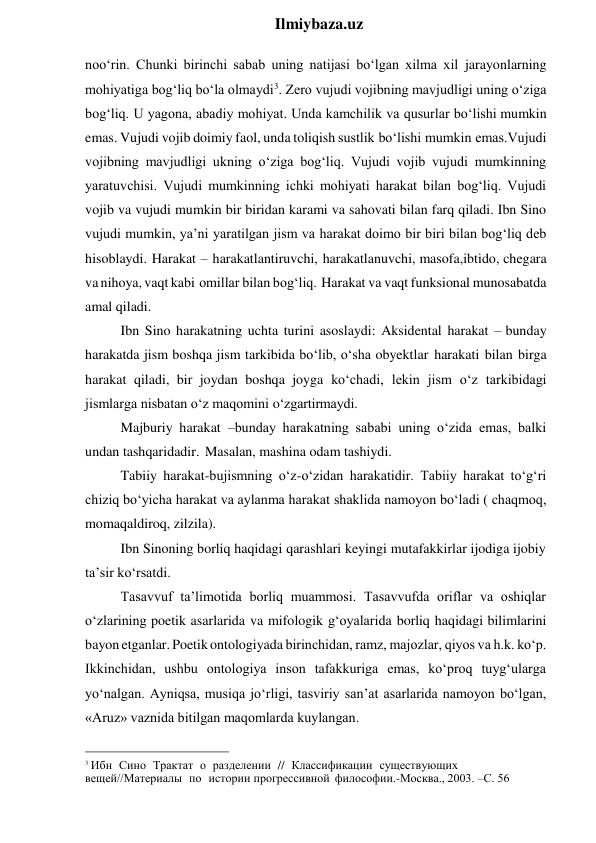  
Ilmiybaza.uz 
noo‘rin. Chunki birinchi sabab uning natijasi bo‘lgan xilma xil jarayonlarning 
mohiyatiga bog‘liq bo‘la olmaydi3. Zero vujudi vojibning mavjudligi uning o‘ziga 
bog‘liq. U yagona, abadiy mohiyat. Unda kamchilik va qusurlar bo‘lishi mumkin 
emas. Vujudi vojib doimiy faol, unda toliqish sustlik bo‘lishi mumkin emas.Vujudi 
vojibning mavjudligi ukning o‘ziga bog‘liq. Vujudi vojib vujudi mumkinning 
yaratuvchisi. Vujudi mumkinning ichki mohiyati harakat bilan bog‘liq. Vujudi 
vojib va vujudi mumkin bir biridan karami va sahovati bilan farq qiladi. Ibn Sino 
vujudi mumkin, ya’ni yaratilgan jism va harakat doimo bir biri bilan bog‘liq deb 
hisoblaydi. Harakat – harakatlantiruvchi, harakatlanuvchi, masofa,ibtido, chegara 
va nihoya, vaqt kabi omillar bilan bog‘liq. Harakat va vaqt funksional munosabatda 
amal qiladi. 
Ibn Sino harakatning uchta turini asoslaydi: Aksidental harakat – bunday 
harakatda jism boshqa jism tarkibida bo‘lib, o‘sha obyektlar harakati bilan birga 
harakat qiladi, bir joydan boshqa joyga ko‘chadi, lekin jism o‘z tarkibidagi 
jismlarga nisbatan o‘z maqomini o‘zgartirmaydi. 
Majburiy harakat –bunday harakatning sababi uning o‘zida emas, balki 
undan tashqaridadir. Masalan, mashina odam tashiydi. 
Tabiiy harakat-bujismning o‘z-o‘zidan harakatidir. Tabiiy harakat to‘g‘ri 
chiziq bo‘yicha harakat va aylanma harakat shaklida namoyon bo‘ladi ( chaqmoq, 
momaqaldiroq, zilzila). 
Ibn Sinoning borliq haqidagi qarashlari keyingi mutafakkirlar ijodiga ijobiy 
ta’sir ko‘rsatdi. 
Tasavvuf ta’limotida borliq muammosi. Tasavvufda oriflar va oshiqlar 
o‘zlarining poetik asarlarida va mifologik g‘oyalarida borliq haqidagi bilimlarini 
bayon etganlar. Poetik ontologiyada birinchidan, ramz, majozlar, qiyos va h.k. ko‘p. 
Ikkinchidan, ushbu ontologiya inson tafakkuriga emas, ko‘proq tuyg‘ularga 
yo‘nalgan. Ayniqsa, musiqa jo‘rligi, tasviriy san’at asarlarida namoyon bo‘lgan, 
«Aruz» vaznida bitilgan maqomlarda kuylangan. 
                                                 
3 Ибн Сино Трактат о разделении // Классификации существующих 
вещей//Материалы по истории прогрессивной философии.-Москва., 2003. –С. 56 
