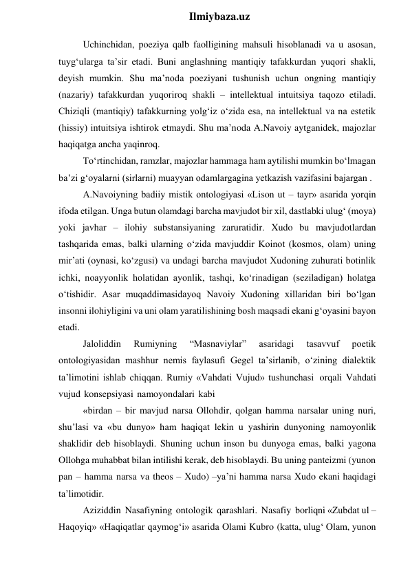  
Ilmiybaza.uz 
Uchinchidan, poeziya qalb faolligining mahsuli hisoblanadi va u asosan, 
tuyg‘ularga ta’sir etadi. Buni anglashning mantiqiy tafakkurdan yuqori shakli, 
deyish mumkin. Shu ma’noda poeziyani tushunish uchun ongning mantiqiy 
(nazariy) tafakkurdan yuqoriroq shakli – intellektual intuitsiya taqozo etiladi. 
Chiziqli (mantiqiy) tafakkurning yolg‘iz o‘zida esa, na intellektual va na estetik 
(hissiy) intuitsiya ishtirok etmaydi. Shu ma’noda A.Navoiy aytganidek, majozlar 
haqiqatga ancha yaqinroq. 
To‘rtinchidan, ramzlar, majozlar hammaga ham aytilishi mumkin bo‘lmagan 
ba’zi g‘oyalarni (sirlarni) muayyan odamlargagina yetkazish vazifasini bajargan . 
A.Navoiyning badiiy mistik ontologiyasi «Lison ut – tayr» asarida yorqin 
ifoda etilgan. Unga butun olamdagi barcha mavjudot bir xil, dastlabki ulug‘ (moya) 
yoki javhar – ilohiy substansiyaning zaruratidir. Xudo bu mavjudotlardan 
tashqarida emas, balki ularning o‘zida mavjuddir Koinot (kosmos, olam) uning 
mir’ati (oynasi, ko‘zgusi) va undagi barcha mavjudot Xudoning zuhurati botinlik 
ichki, noayyonlik holatidan ayonlik, tashqi, ko‘rinadigan (seziladigan) holatga 
o‘tishidir. Asar muqaddimasidayoq Navoiy Xudoning xillaridan biri bo‘lgan 
insonni ilohiyligini va uni olam yaratilishining bosh maqsadi ekani g‘oyasini bayon 
etadi. 
Jaloliddin 
Rumiyning 
“Masnaviylar” 
asaridagi 
tasavvuf 
poetik 
ontologiyasidan mashhur nemis faylasufi Gegel ta’sirlanib, o‘zining dialektik 
ta’limotini ishlab chiqqan. Rumiy «Vahdati Vujud» tushunchasi orqali Vahdati 
vujud konsepsiyasi namoyondalari kabi 
«birdan – bir mavjud narsa Ollohdir, qolgan hamma narsalar uning nuri, 
shu’lasi va «bu dunyo» ham haqiqat lekin u yashirin dunyoning namoyonlik 
shaklidir deb hisoblaydi. Shuning uchun inson bu dunyoga emas, balki yagona 
Ollohga muhabbat bilan intilishi kerak, deb hisoblaydi. Bu uning panteizmi (yunon 
pan – hamma narsa va theos – Xudo) –ya’ni hamma narsa Xudo ekani haqidagi 
ta’limotidir. 
Aziziddin Nasafiyning ontologik qarashlari. Nasafiy borliqni «Zubdat ul – 
Haqoyiq» «Haqiqatlar qaymog‘i» asarida Olami Kubro (katta, ulug‘ Olam, yunon 
