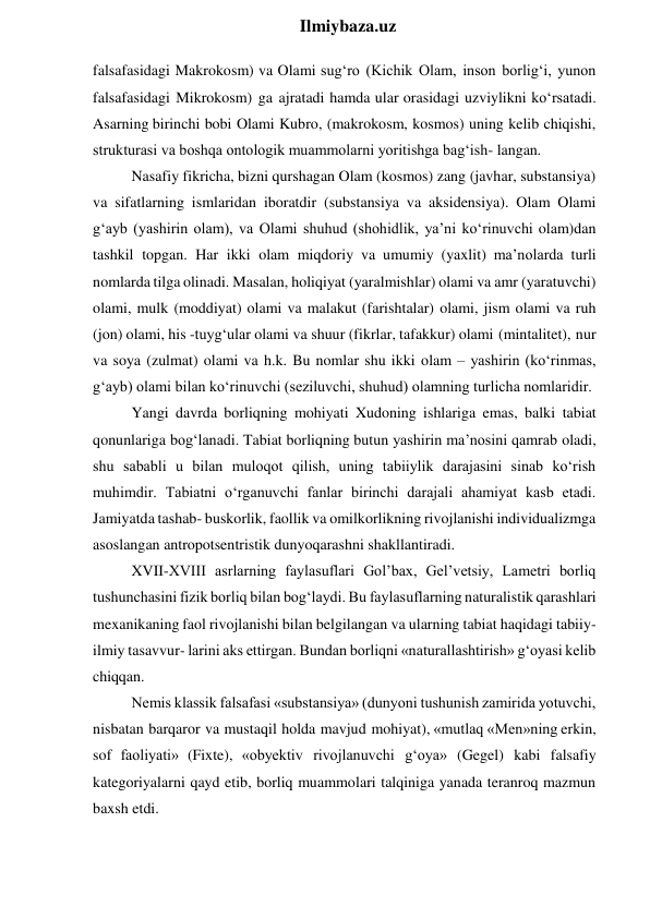 
Ilmiybaza.uz 
falsafasidagi Makrokosm) va Olami sug‘ro (Kichik Olam, inson borlig‘i, yunon 
falsafasidagi Mikrokosm) ga ajratadi hamda ular orasidagi uzviylikni ko‘rsatadi. 
Asarning birinchi bobi Olami Kubro, (makrokosm, kosmos) uning kelib chiqishi, 
strukturasi va boshqa ontologik muammolarni yoritishga bag‘ish- langan. 
Nasafiy fikricha, bizni qurshagan Olam (kosmos) zang (javhar, substansiya) 
va sifatlarning ismlaridan iboratdir (substansiya va aksidensiya). Olam Olami 
g‘ayb (yashirin olam), va Olami shuhud (shohidlik, ya’ni ko‘rinuvchi olam)dan 
tashkil topgan. Har ikki olam miqdoriy va umumiy (yaxlit) ma’nolarda turli 
nomlarda tilga olinadi. Masalan, holiqiyat (yaralmishlar) olami va amr (yaratuvchi) 
olami, mulk (moddiyat) olami va malakut (farishtalar) olami, jism olami va ruh 
(jon) olami, his -tuyg‘ular olami va shuur (fikrlar, tafakkur) olami (mintalitet), nur 
va soya (zulmat) olami va h.k. Bu nomlar shu ikki olam – yashirin (ko‘rinmas, 
g‘ayb) olami bilan ko‘rinuvchi (seziluvchi, shuhud) olamning turlicha nomlaridir. 
Yangi davrda borliqning mohiyati Xudoning ishlariga emas, balki tabiat 
qonunlariga bog‘lanadi. Tabiat borliqning butun yashirin ma’nosini qamrab oladi, 
shu sababli u bilan muloqot qilish, uning tabiiylik darajasini sinab ko‘rish 
muhimdir. Tabiatni o‘rganuvchi fanlar birinchi darajali ahamiyat kasb etadi. 
Jamiyatda tashab- buskorlik, faollik va omilkorlikning rivojlanishi individualizmga 
asoslangan antropotsentristik dunyoqarashni shakllantiradi. 
XVII-XVIII asrlarning faylasuflari Gol’bax, Gel’vetsiy, Lametri borliq 
tushunchasini fizik borliq bilan bog‘laydi. Bu faylasuflarning naturalistik qarashlari 
mexanikaning faol rivojlanishi bilan belgilangan va ularning tabiat haqidagi tabiiy-
ilmiy tasavvur- larini aks ettirgan. Bundan borliqni «naturallashtirish» g‘oyasi kelib 
chiqqan. 
Nemis klassik falsafasi «substansiya» (dunyoni tushunish zamirida yotuvchi, 
nisbatan barqaror va mustaqil holda mavjud mohiyat), «mutlaq «Men»ning erkin, 
sof faoliyati» (Fixte), «obyektiv rivojlanuvchi g‘oya» (Gegel) kabi falsafiy 
kategoriyalarni qayd etib, borliq muammolari talqiniga yanada teranroq mazmun 
baxsh etdi. 
