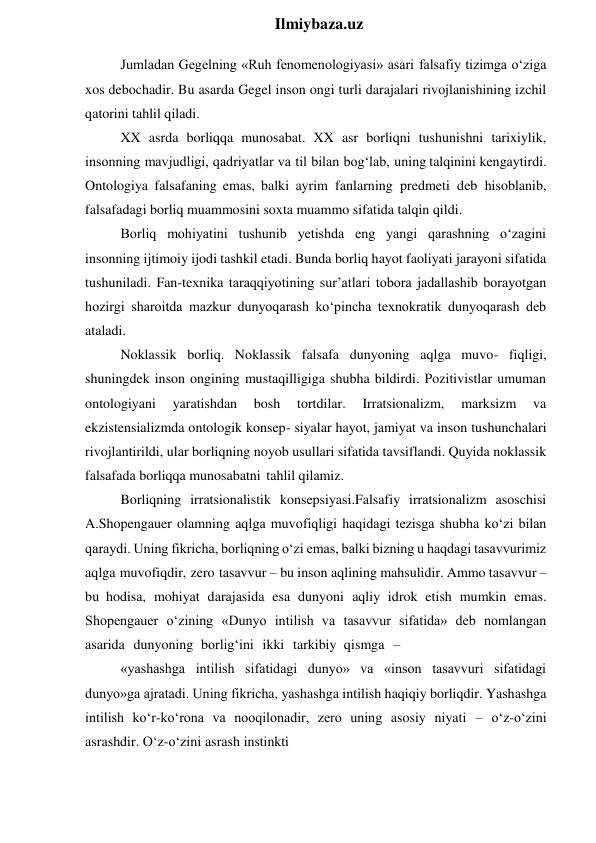  
Ilmiybaza.uz 
Jumladan Gegelning «Ruh fenomenologiyasi» asari falsafiy tizimga o‘ziga 
xos debochadir. Bu asarda Gegel inson ongi turli darajalari rivojlanishining izchil 
qatorini tahlil qiladi. 
XX asrda borliqqa munosabat. XX asr borliqni tushunishni tarixiylik, 
insonning mavjudligi, qadriyatlar va til bilan bog‘lab, uning talqinini kengaytirdi. 
Ontologiya falsafaning emas, balki ayrim fanlarning predmeti deb hisoblanib, 
falsafadagi borliq muammosini soxta muammo sifatida talqin qildi. 
Borliq mohiyatini tushunib yetishda eng yangi qarashning o‘zagini 
insonning ijtimoiy ijodi tashkil etadi. Bunda borliq hayot faoliyati jarayoni sifatida 
tushuniladi. Fan-texnika taraqqiyotining sur’atlari tobora jadallashib borayotgan 
hozirgi sharoitda mazkur dunyoqarash ko‘pincha texnokratik dunyoqarash deb 
ataladi. 
Noklassik borliq. Noklassik falsafa dunyoning aqlga muvo- fiqligi, 
shuningdek inson ongining mustaqilligiga shubha bildirdi. Pozitivistlar umuman 
ontologiyani 
yaratishdan 
bosh 
tortdilar. 
Irratsionalizm, 
marksizm 
va 
ekzistensializmda ontologik konsep- siyalar hayot, jamiyat va inson tushunchalari 
rivojlantirildi, ular borliqning noyob usullari sifatida tavsiflandi. Quyida noklassik 
falsafada borliqqa munosabatni tahlil qilamiz. 
Borliqning irratsionalistik konsepsiyasi.Falsafiy irratsionalizm asoschisi 
A.Shopengauer olamning aqlga muvofiqligi haqidagi tezisga shubha ko‘zi bilan 
qaraydi. Uning fikricha, borliqning o‘zi emas, balki bizning u haqdagi tasavvurimiz 
aqlga muvofiqdir, zero tasavvur – bu inson aqlining mahsulidir. Ammo tasavvur – 
bu hodisa, mohiyat darajasida esa dunyoni aqliy idrok etish mumkin emas. 
Shopengauer o‘zining «Dunyo intilish va tasavvur sifatida» deb nomlangan 
asarida dunyoning borlig‘ini ikki tarkibiy qismga – 
«yashashga intilish sifatidagi dunyo» va «inson tasavvuri sifatidagi 
dunyo»ga ajratadi. Uning fikricha, yashashga intilish haqiqiy borliqdir. Yashashga 
intilish ko‘r-ko‘rona va nooqilonadir, zero uning asosiy niyati – o‘z-o‘zini 
asrashdir. O‘z-o‘zini asrash instinkti 

