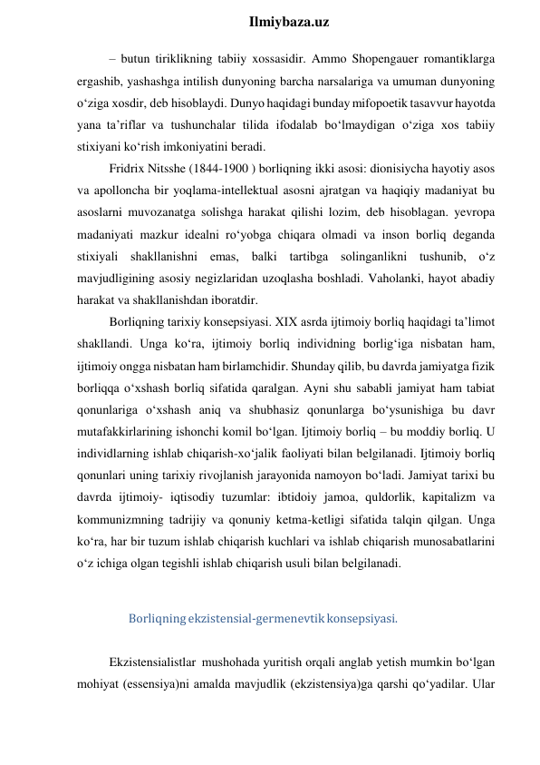  
Ilmiybaza.uz 
– butun tiriklikning tabiiy xossasidir. Ammo Shopengauer romantiklarga 
ergashib, yashashga intilish dunyoning barcha narsalariga va umuman dunyoning 
o‘ziga xosdir, deb hisoblaydi. Dunyo haqidagi bunday mifopoetik tasavvur hayotda 
yana ta’riflar va tushunchalar tilida ifodalab bo‘lmaydigan o‘ziga xos tabiiy 
stixiyani ko‘rish imkoniyatini beradi. 
Fridrix Nitsshe (1844-1900 ) borliqning ikki asosi: dionisiycha hayotiy asos 
va apolloncha bir yoqlama-intellektual asosni ajratgan va haqiqiy madaniyat bu 
asoslarni muvozanatga solishga harakat qilishi lozim, deb hisoblagan. yevropa 
madaniyati mazkur idealni ro‘yobga chiqara olmadi va inson borliq deganda 
stixiyali shakllanishni emas, balki tartibga solinganlikni tushunib, o‘z 
mavjudligining asosiy negizlaridan uzoqlasha boshladi. Vaholanki, hayot abadiy 
harakat va shakllanishdan iboratdir. 
Borliqning tarixiy konsepsiyasi. XIX asrda ijtimoiy borliq haqidagi ta’limot 
shakllandi. Unga ko‘ra, ijtimoiy borliq individning borlig‘iga nisbatan ham, 
ijtimoiy ongga nisbatan ham birlamchidir. Shunday qilib, bu davrda jamiyatga fizik 
borliqqa o‘xshash borliq sifatida qaralgan. Ayni shu sababli jamiyat ham tabiat 
qonunlariga o‘xshash aniq va shubhasiz qonunlarga bo‘ysunishiga bu davr 
mutafakkirlarining ishonchi komil bo‘lgan. Ijtimoiy borliq – bu moddiy borliq. U 
individlarning ishlab chiqarish-xo‘jalik faoliyati bilan belgilanadi. Ijtimoiy borliq 
qonunlari uning tarixiy rivojlanish jarayonida namoyon bo‘ladi. Jamiyat tarixi bu 
davrda ijtimoiy- iqtisodiy tuzumlar: ibtidoiy jamoa, quldorlik, kapitalizm va 
kommunizmning tadrijiy va qonuniy ketma-ketligi sifatida talqin qilgan. Unga 
ko‘ra, har bir tuzum ishlab chiqarish kuchlari va ishlab chiqarish munosabatlarini 
o‘z ichiga olgan tegishli ishlab chiqarish usuli bilan belgilanadi. 
 
Borliqning ekzistensial-germenevtik konsepsiyasi. 
 
Ekzistensialistlar mushohada yuritish orqali anglab yetish mumkin bo‘lgan 
mohiyat (essensiya)ni amalda mavjudlik (ekzistensiya)ga qarshi qo‘yadilar. Ular 

